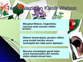 Teori pelaziman Klasik Watson Mengikut Watson, tingkahlaku  manusia ialah sesuatu refleks terlazim. Watson berpendapat, gerakan refleks yang mudah berlaku secara semulajadi dan tidak perlu dipelajari. Manusia mempelajari gerak balas untuk menyesuaikan diri mereka dalam situasi-situasi baru. 