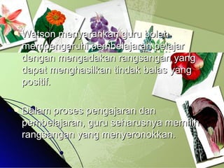 Watson menyarankan guru boleh mempengaruhi pembelajaran pelajar dengan mengadakan rangsangan yang dapat menghasilkan tindak balas yang positif. Dalam proses pengajaran dan pembelajaran, guru seharusnya memilih rangsangan yang menyeronokkan. 