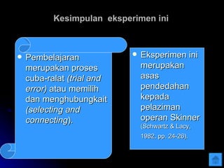Kesimpulan  eksperimen ini Pembelajaran merupakan proses cuba-ralat  (trial and error)  atau memilih dan menghubungkait  (selecting and connecting ). Eksperimen ini merupakan asas pendedahan kepada pelaziman operan Skinner (Schwartz & Lacy, 1982, pp. 24-26).   