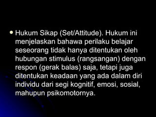 Hukum Sikap (Set/Attitude). Hukum ini menjelaskan bahawa perilaku belajar seseorang tidak hanya ditentukan oleh hubungan stimulus (rangsangan) dengan respon (gerak balas) saja, tetapi juga ditentukan keadaan yang ada dalam diri individu dari segi kognitif, emosi, sosial, mahupun psikomotornya. 