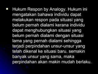 Hukum Respon by Analogy. Hukum ini mengatakan bahawa individu dapat melakukan respon pada situasi yang belum pernah dialami kerana individu dapat menghubungkan situasi yang belum pernah dialami dengan situasi lama yang pernah dialami sehingga terjadi perpindahan unsur-unsur yang telah dikenal ke situasi baru. semakin banyak unsur yang sama, maka perpindahan akan makin mudah berlaku. 