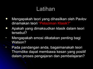 Latihan  Mengapakah teori yang dihasilkan oleh Pavlov dinamakan teori  “Pelaziman Klasik?” Apakah yang dimaksudkan klasik dalam teori tersebut? Mengapakah emosi dikatakan penting bagi Watson? Pada pandangan anda, bagaimanakah teori Thorndike dapat membawa kesan yang positif dalam proses pengajaran dan pembelajaran? 