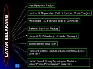 LATAR BELAKANG  Ivan Petrovich Pavlov  Lahir – 14 September 1849 di Ryazan, Rusia Tengah Meninggal – 27 Februari 1936 di Leningrad Sekolah Seminari Teologi Universiti St. Petersburg ( Kimia dan Fisiologi ) gelaran Doktor pada 1879 Profesor Fisiologi ( Institute of Experimental Medicine )  pada 1884 Hadiah “Nobel” bidang Psysiology or Medicine kajian “Proses Penghadaman” pada 1904  