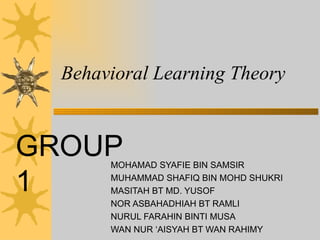 Behavioral Learning Theory MOHAMAD SYAFIE BIN SAMSIR MUHAMMAD SHAFIQ BIN MOHD SHUKRI MASITAH BT MD. YUSOF NOR ASBAHADHIAH BT RAMLI NURUL FARAHIN BINTI MUSA  WAN NUR ‘AISYAH BT WAN RAHIMY GROUP 1 