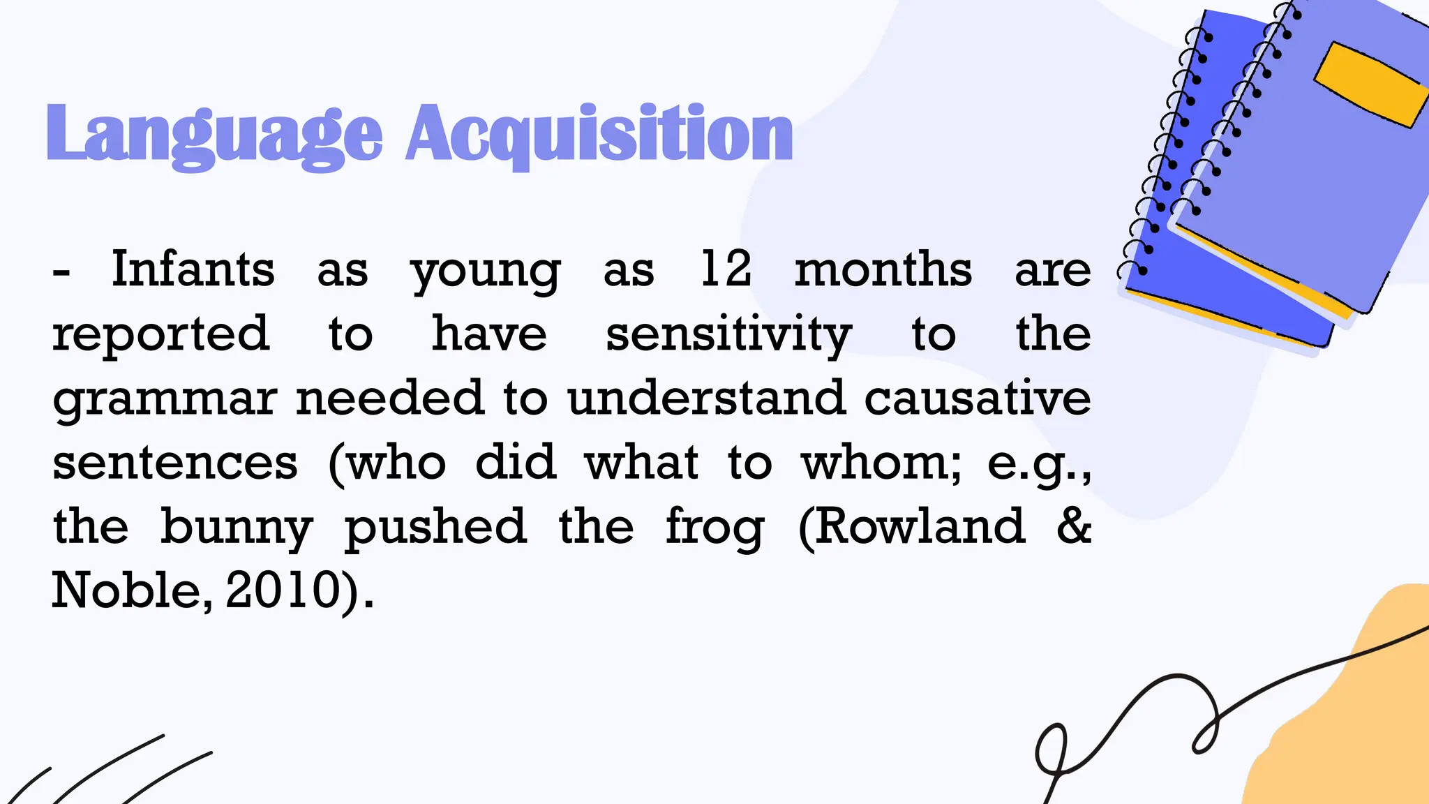 - Infants as young as 12 months are
reported to have sensitivity to the
grammar needed to understand causative
sentences (who did what to whom; e.g.,
the bunny pushed the frog (Rowland &
Noble, 2010).
Language Acquisition
 