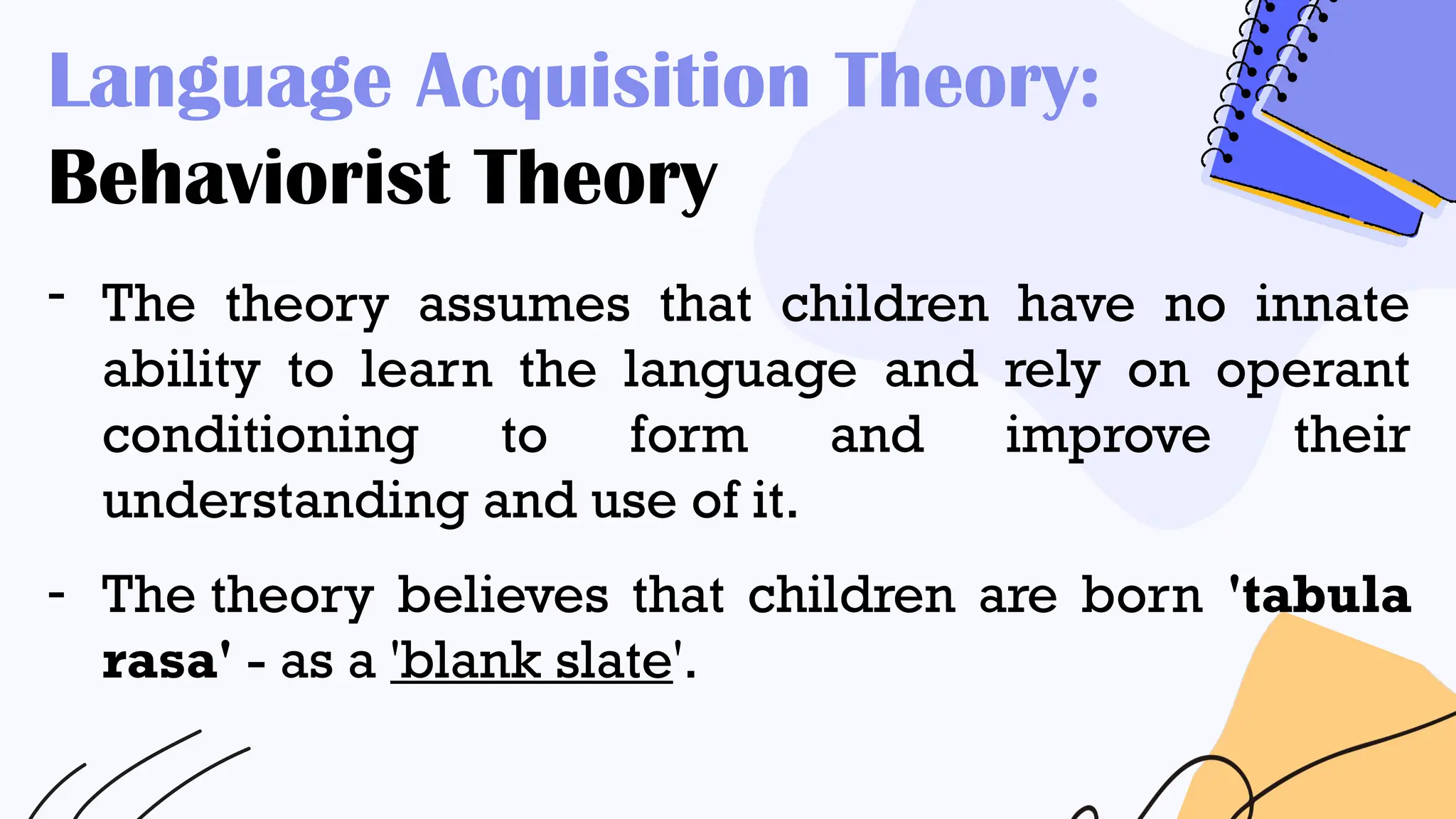 Language Acquisition Theory:
Behaviorist Theory
- The theory assumes that children have no innate
ability to learn the language and rely on operant
conditioning to form and improve their
understanding and use of it.
- The theory believes that children are born 'tabula
rasa' - as a 'blank slate'.
 