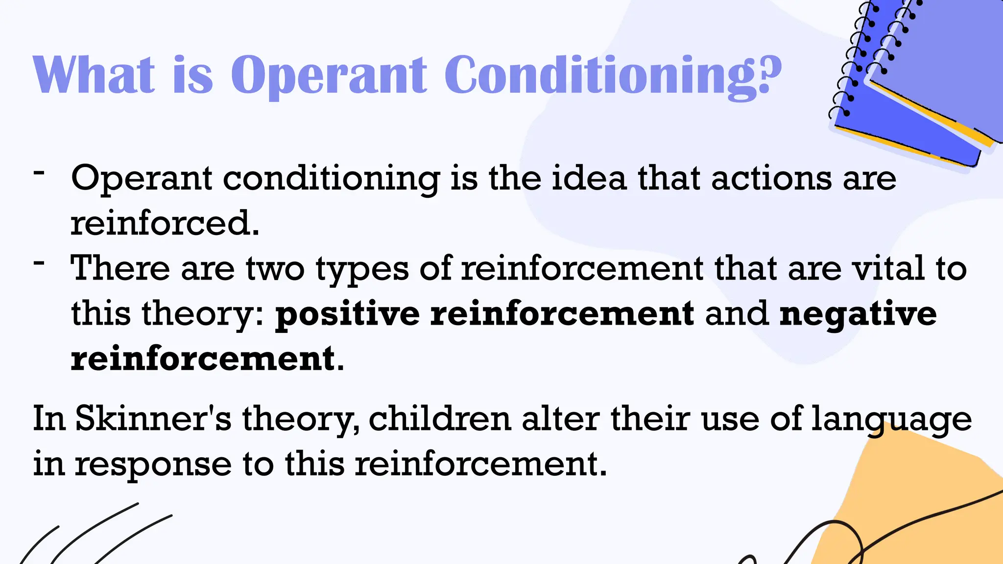 What is Operant Conditioning?
- Operant conditioning is the idea that actions are
reinforced.
- There are two types of reinforcement that are vital to
this theory: positive reinforcement and negative
reinforcement.
In Skinner's theory, children alter their use of language
in response to this reinforcement.
 