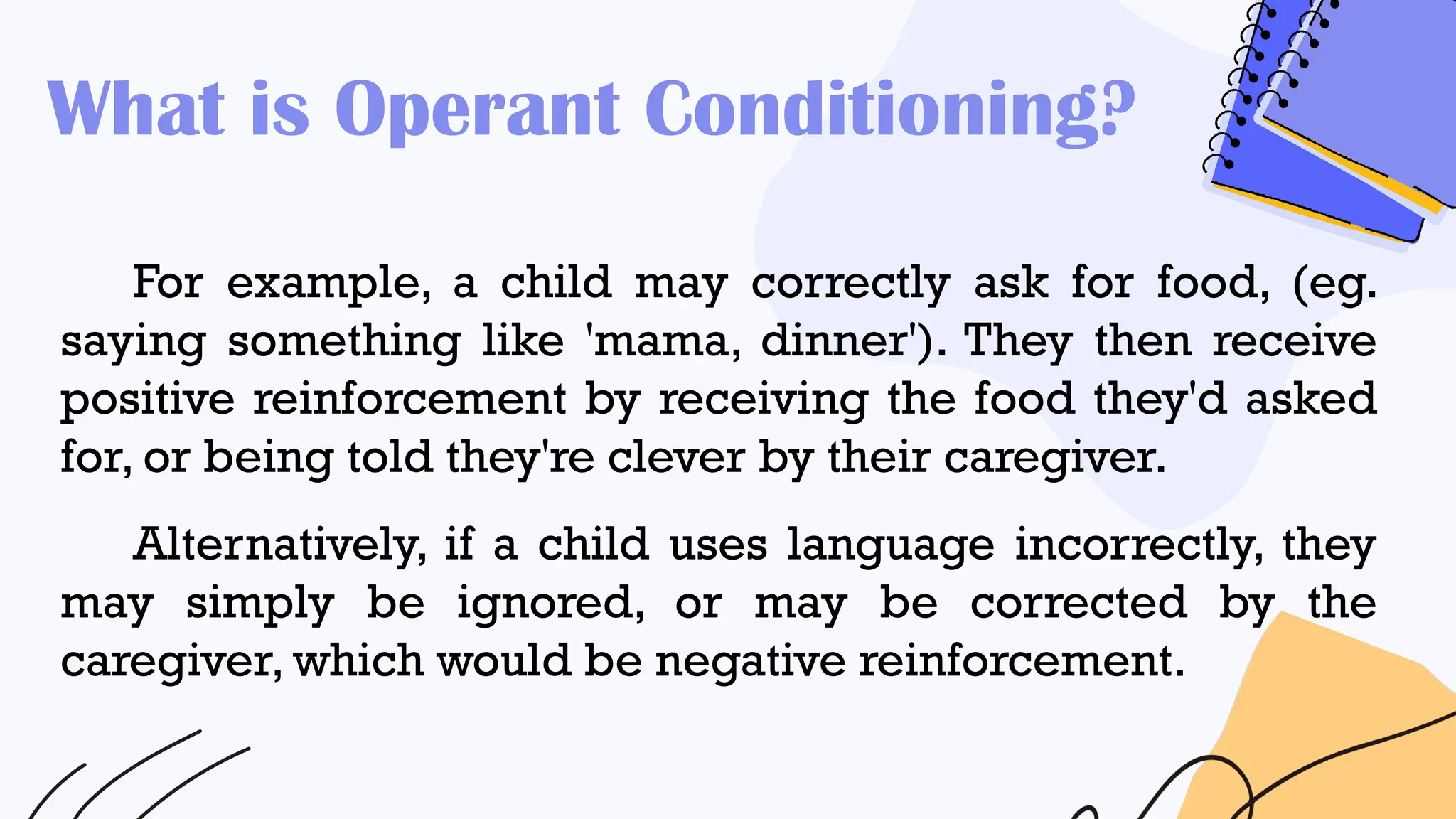 What is Operant Conditioning?
For example, a child may correctly ask for food, (eg.
saying something like 'mama, dinner'). They then receive
positive reinforcement by receiving the food they'd asked
for, or being told they're clever by their caregiver.
Alternatively, if a child uses language incorrectly, they
may simply be ignored, or may be corrected by the
caregiver, which would be negative reinforcement.
 