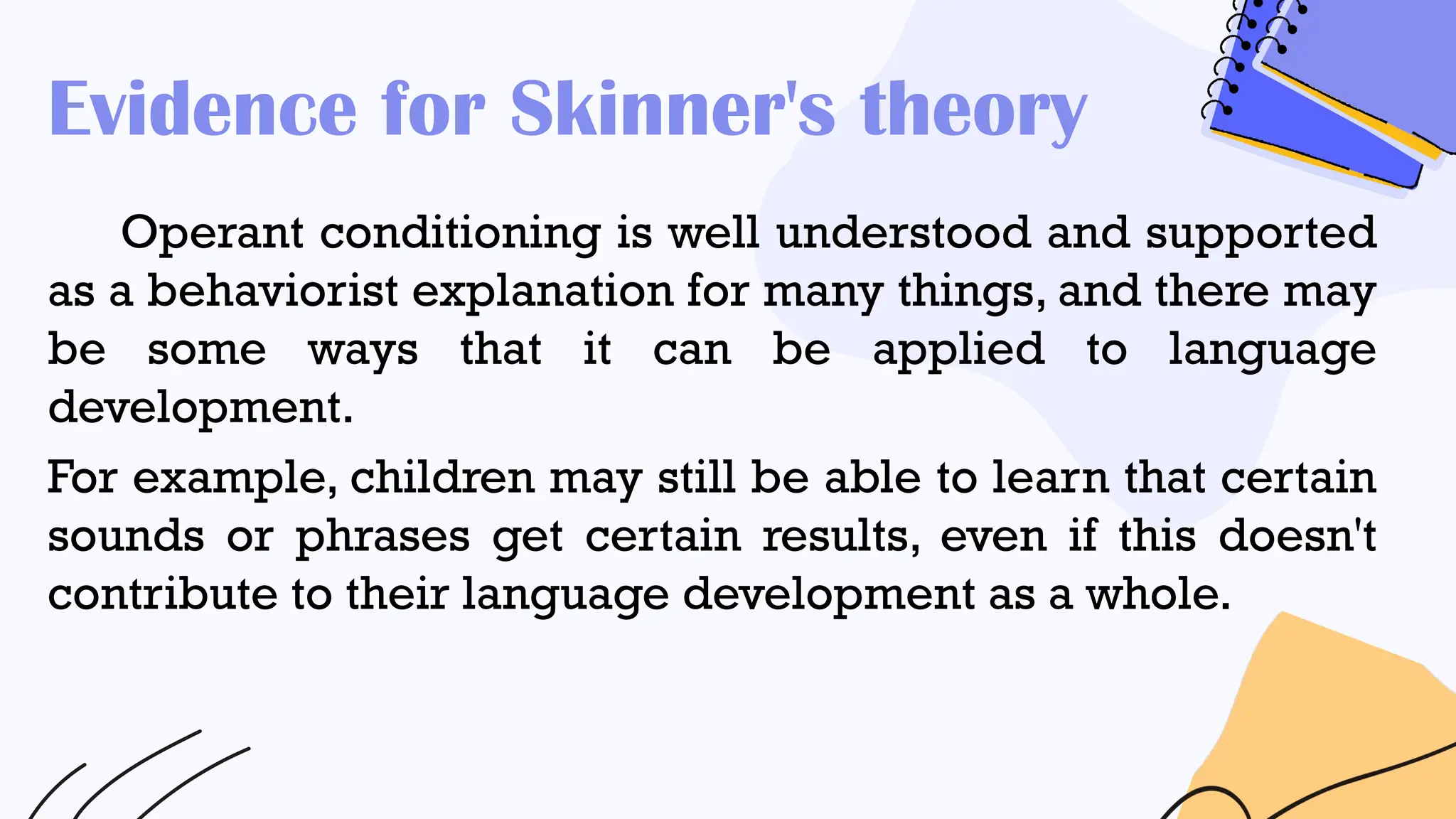 Evidence for Skinner's theory
Operant conditioning is well understood and supported
as a behaviorist explanation for many things, and there may
be some ways that it can be applied to language
development.
For example, children may still be able to learn that certain
sounds or phrases get certain results, even if this doesn't
contribute to their language development as a whole.
 