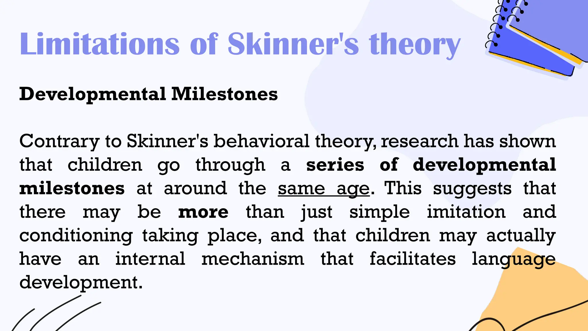 Limitations of Skinner's theory
Developmental Milestones
Contrary to Skinner's behavioral theory, research has shown
that children go through a series of developmental
milestones at around the same age. This suggests that
there may be more than just simple imitation and
conditioning taking place, and that children may actually
have an internal mechanism that facilitates language
development.
 