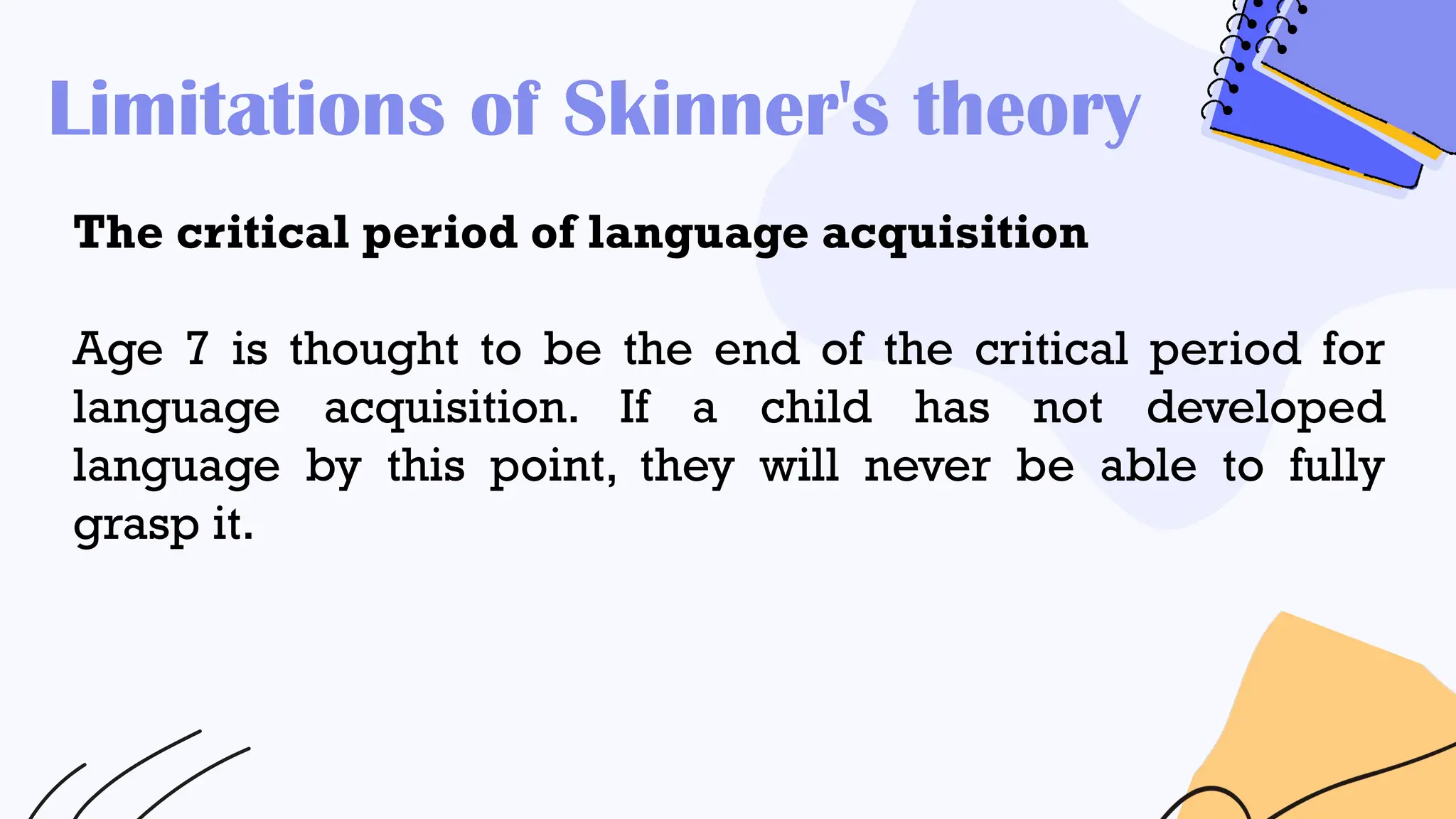 Limitations of Skinner's theory
The critical period of language acquisition
Age 7 is thought to be the end of the critical period for
language acquisition. If a child has not developed
language by this point, they will never be able to fully
grasp it.
 