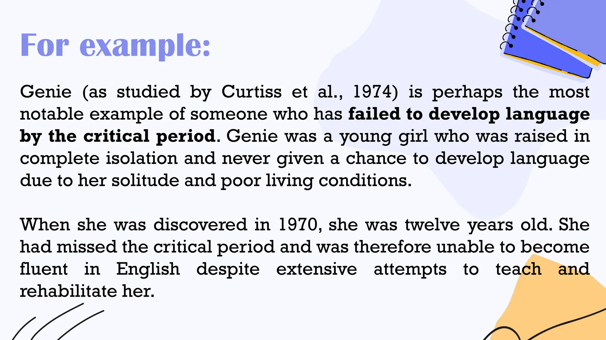 For example:
Genie (as studied by Curtiss et al., 1974) is perhaps the most
notable example of someone who has failed to develop language
by the critical period. Genie was a young girl who was raised in
complete isolation and never given a chance to develop language
due to her solitude and poor living conditions.
When she was discovered in 1970, she was twelve years old. She
had missed the critical period and was therefore unable to become
fluent in English despite extensive attempts to teach and
rehabilitate her.
 