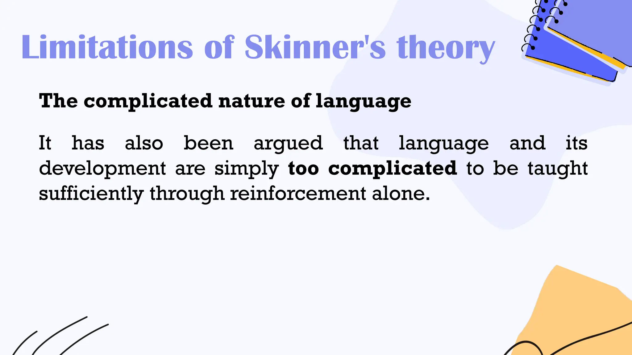 Limitations of Skinner's theory
The complicated nature of language
It has also been argued that language and its
development are simply too complicated to be taught
sufficiently through reinforcement alone.
 