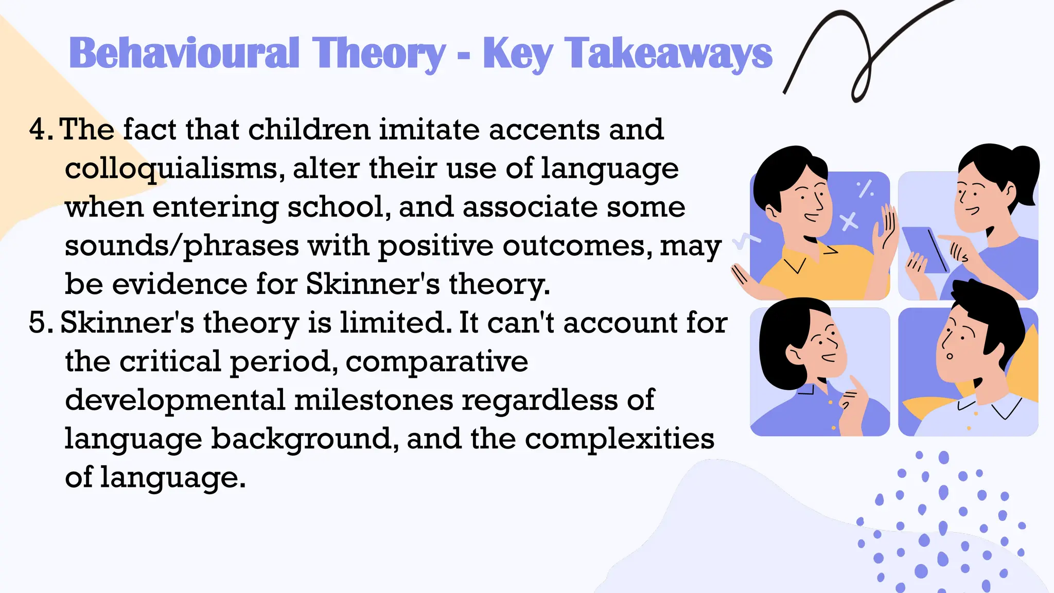 Behavioural Theory - Key Takeaways
4.The fact that children imitate accents and
colloquialisms, alter their use of language
when entering school, and associate some
sounds/phrases with positive outcomes, may
be evidence for Skinner's theory.
5. Skinner's theory is limited. It can't account for
the critical period, comparative
developmental milestones regardless of
language background, and the complexities
of language.
 