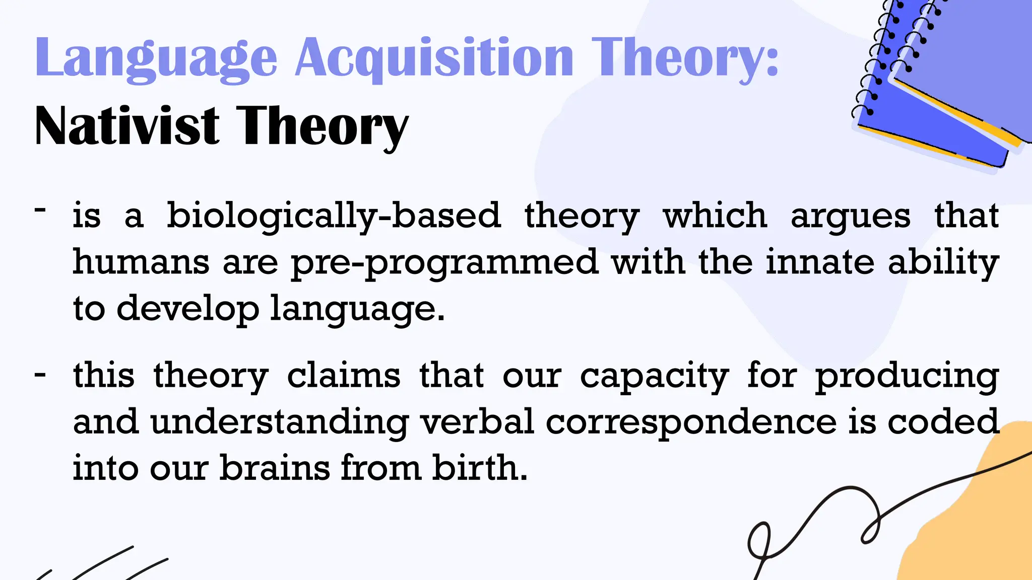 Language Acquisition Theory:
Nativist Theory
- is a biologically-based theory which argues that
humans are pre-programmed with the innate ability
to develop language.
- this theory claims that our capacity for producing
and understanding verbal correspondence is coded
into our brains from birth.
 