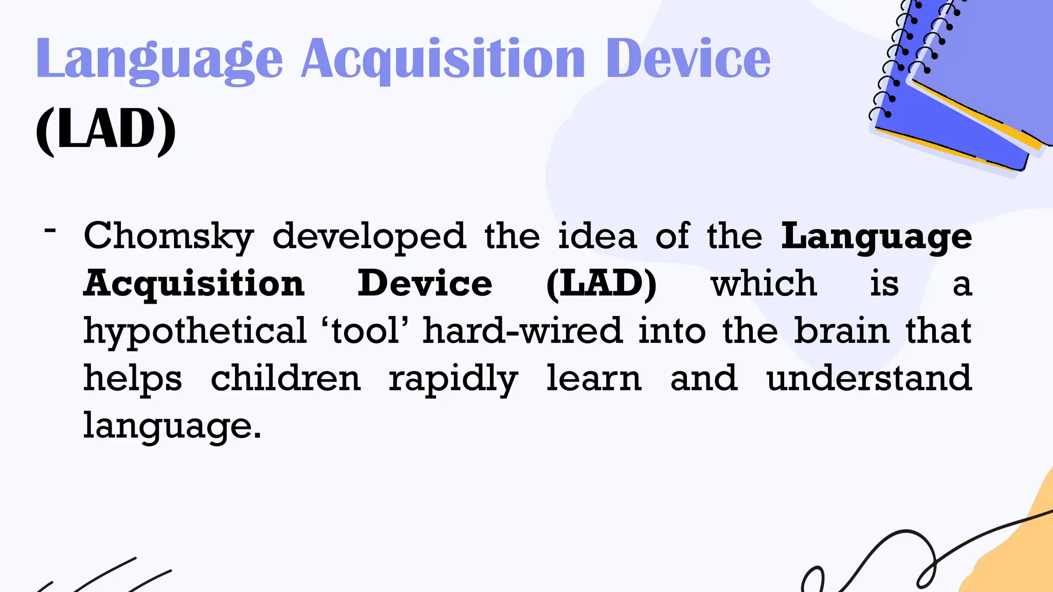 Language Acquisition Device
(LAD)
- Chomsky developed the idea of the Language
Acquisition Device (LAD) which is a
hypothetical ‘tool’ hard-wired into the brain that
helps children rapidly learn and understand
language.
 