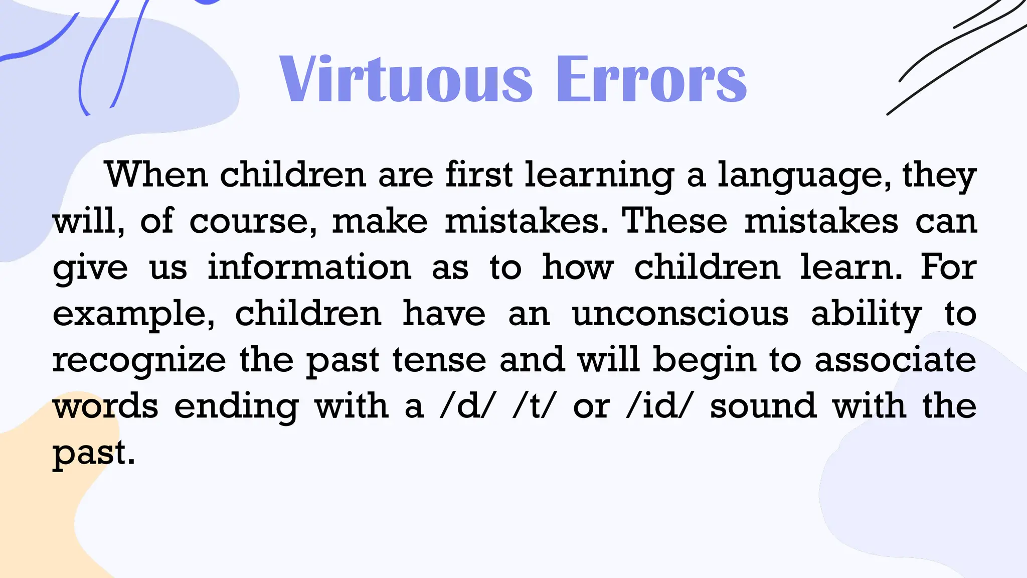 Virtuous Errors
When children are first learning a language, they
will, of course, make mistakes. These mistakes can
give us information as to how children learn. For
example, children have an unconscious ability to
recognize the past tense and will begin to associate
words ending with a /d/ /t/ or /id/ sound with the
past.
 