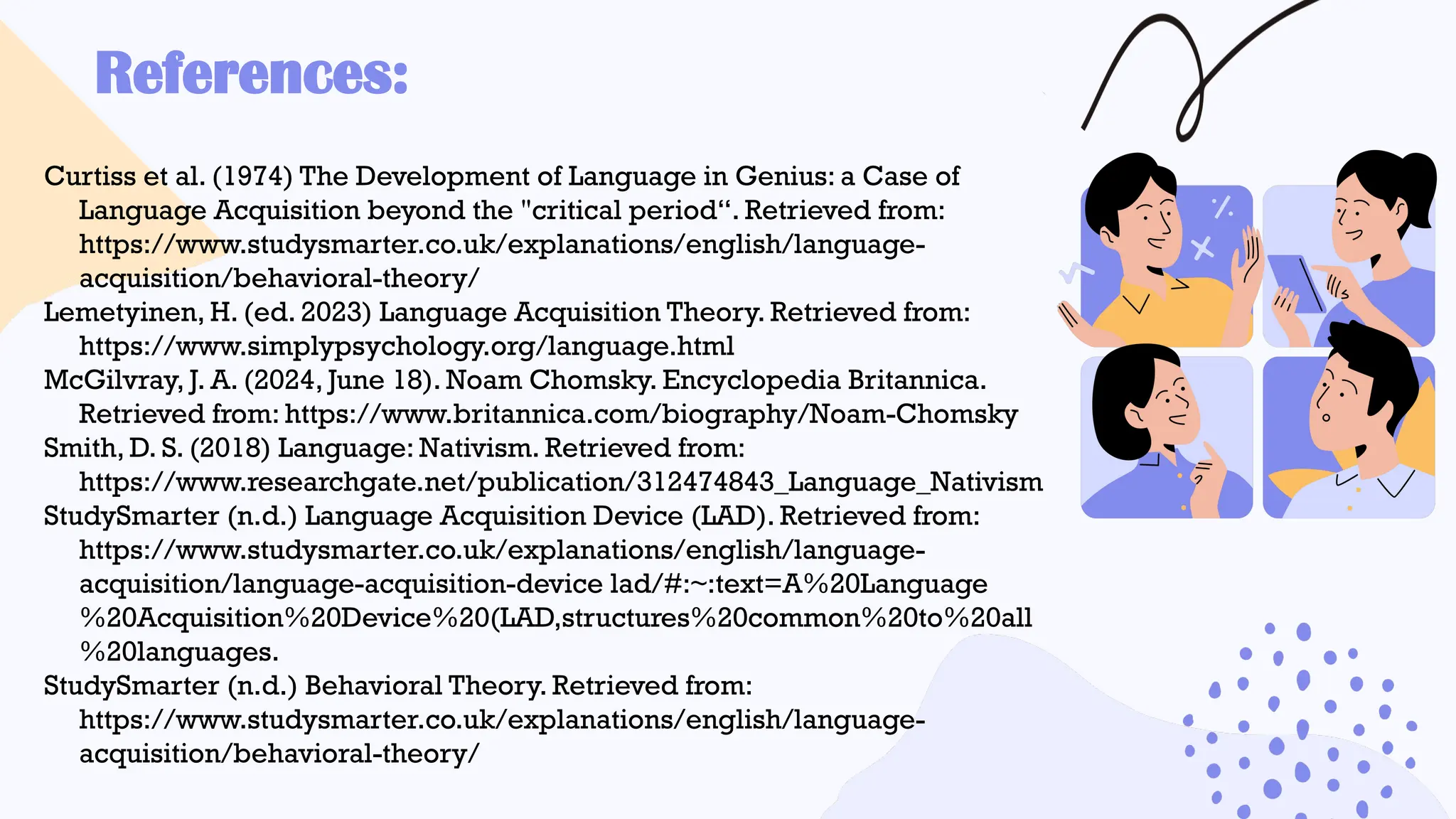 References:
Curtiss et al. (1974) The Development of Language in Genius: a Case of
Language Acquisition beyond the "critical period“. Retrieved from:
https://www.studysmarter.co.uk/explanations/english/language-
acquisition/behavioral-theory/
Lemetyinen, H. (ed. 2023) Language Acquisition Theory. Retrieved from:
https://www.simplypsychology.org/language.html
McGilvray, J. A. (2024, June 18). Noam Chomsky. Encyclopedia Britannica.
Retrieved from: https://www.britannica.com/biography/Noam-Chomsky
Smith, D. S. (2018) Language: Nativism. Retrieved from:
https://www.researchgate.net/publication/312474843_Language_Nativism
StudySmarter (n.d.) Language Acquisition Device (LAD). Retrieved from:
https://www.studysmarter.co.uk/explanations/english/language-
acquisition/language-acquisition-device lad/#:~:text=A%20Language
%20Acquisition%20Device%20(LAD,structures%20common%20to%20all
%20languages.
StudySmarter (n.d.) Behavioral Theory. Retrieved from:
https://www.studysmarter.co.uk/explanations/english/language-
acquisition/behavioral-theory/
 