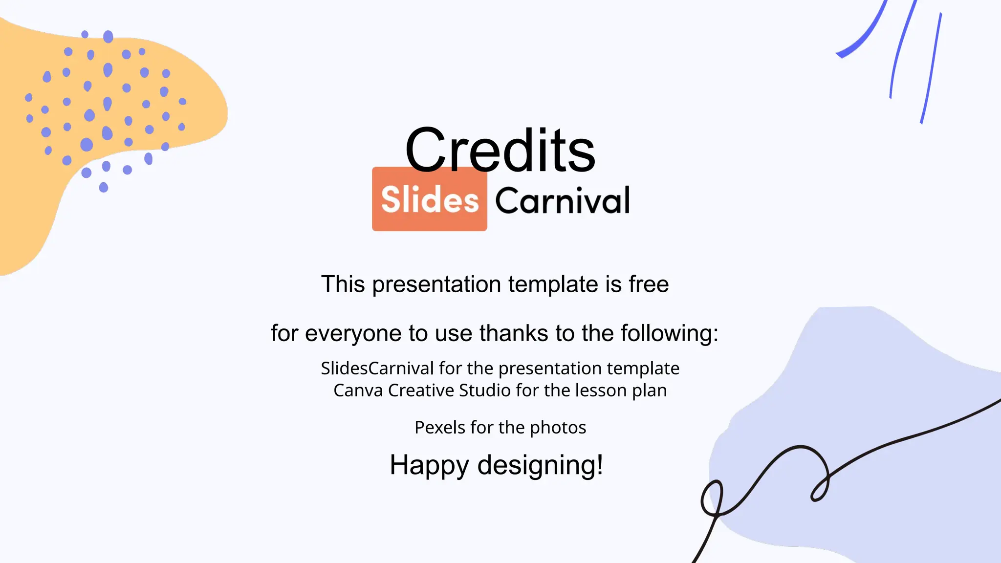Credits
This presentation template is free
for everyone to use thanks to the following:
SlidesCarnival for the presentation template
Canva Creative Studio for the lesson plan
Pexels for the photos
Happy designing!
 