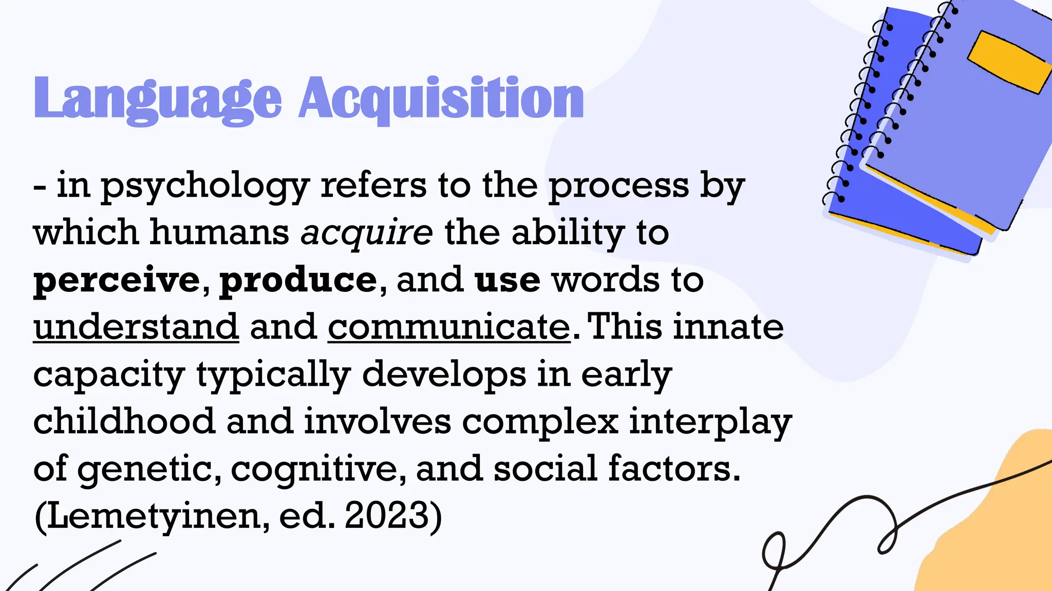 - in psychology refers to the process by
which humans acquire the ability to
perceive, produce, and use words to
understand and communicate.This innate
capacity typically develops in early
childhood and involves complex interplay
of genetic, cognitive, and social factors.
(Lemetyinen, ed. 2023)
Language Acquisition
 