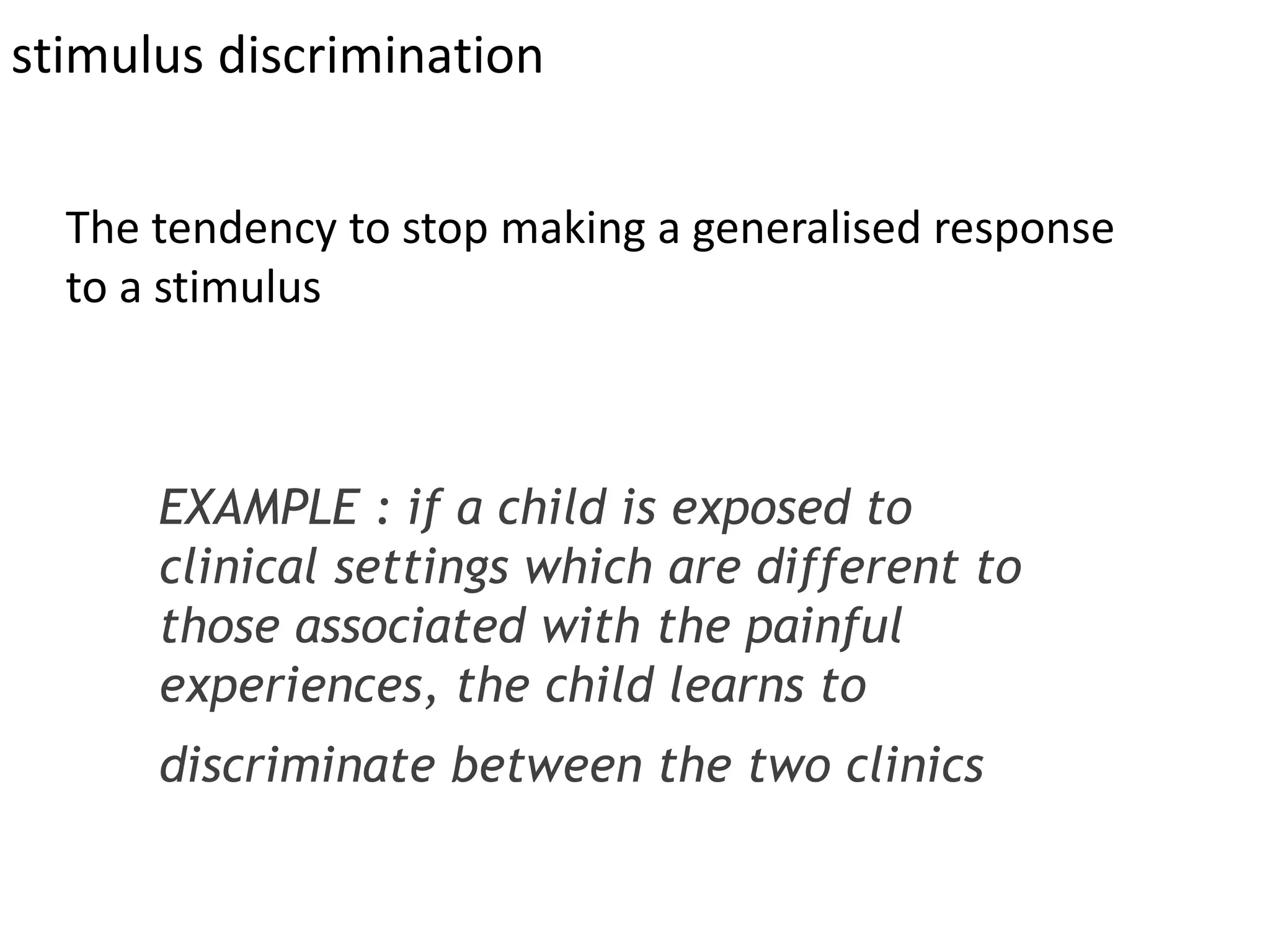 stimulus discrimination
EXAMPLE : if a child is exposed to
clinical settings which are different to
those associated with the painful
experiences, the child learns to
discriminate between the two clinics
The tendency to stop making a generalised response
to a stimulus
 