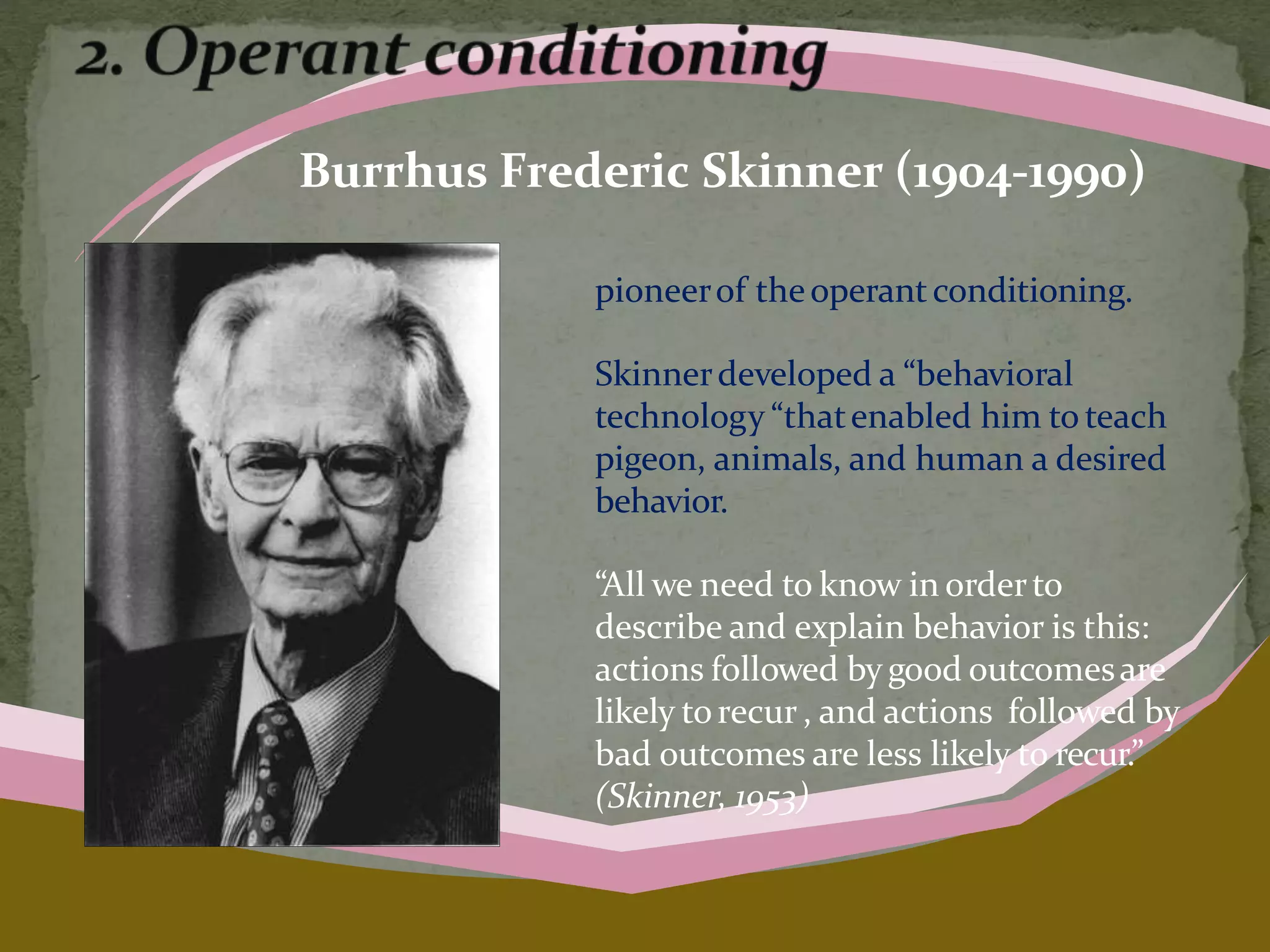 Burrhus Frederic Skinner (1904-1990)
pioneerof theoperantconditioning.
Skinnerdeveloped a “behavioral
technology “thatenabled him to teach
pigeon, animals, and human a desired
behavior.
“All we need to know in orderto
describe and explain behavior is this:
actions followed by good outcomesare
likely torecur , and actions followed by
bad outcomes are less likely to recur.”
(Skinner, 1953)
 