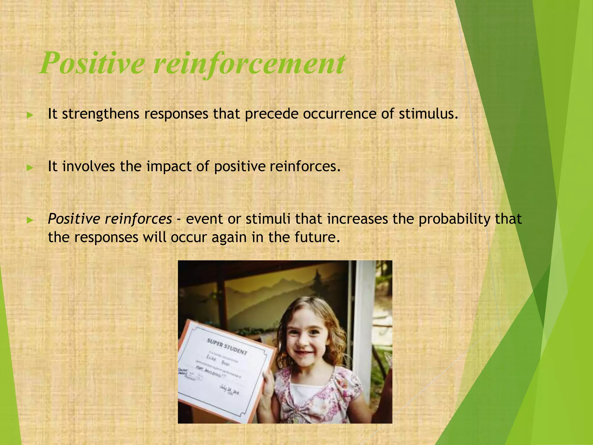 Positive reinforcement
▶ It strengthens responses that precede occurrence of stimulus.
▶ It involves the impact of positive reinforces.
▶ Positive reinforces - event or stimuli that increases the probability that
the responses will occur again in the future.
 