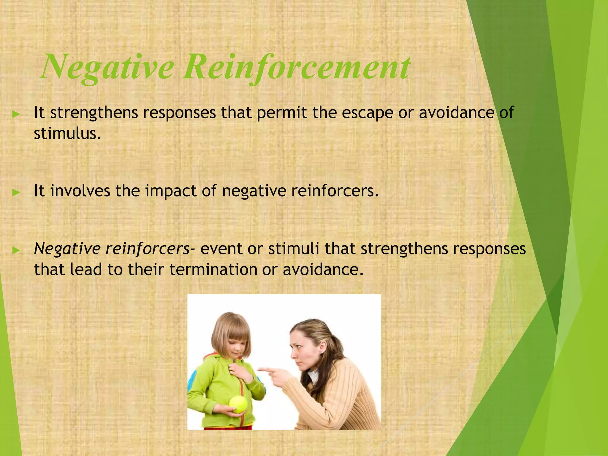 Negative Reinforcement
▶ It strengthens responses that permit the escape or avoidance of
stimulus.
▶ It involves the impact of negative reinforcers.
▶ Negative reinforcers- event or stimuli that strengthens responses
that lead to their termination or avoidance.
 