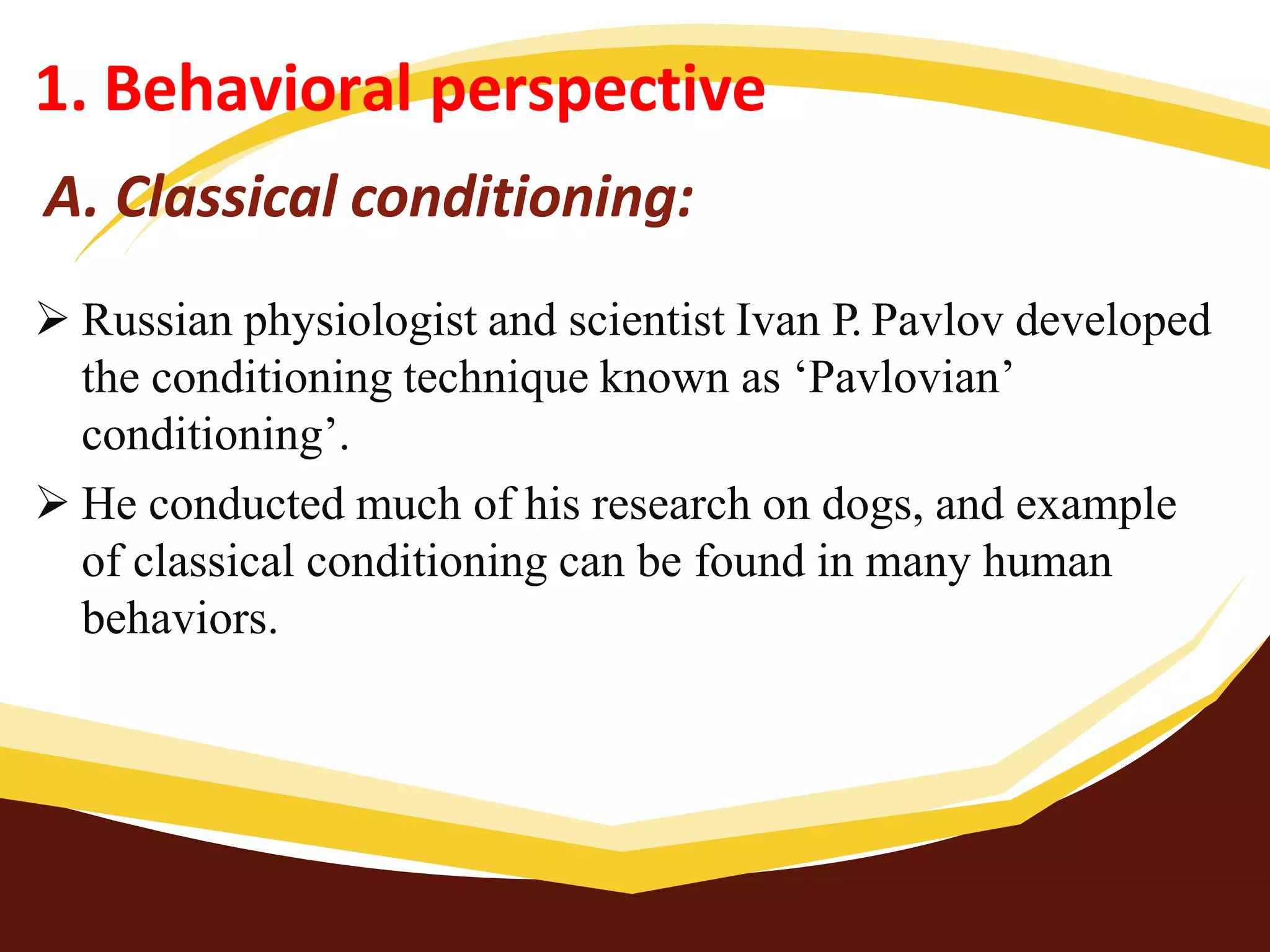 A. Classical conditioning:
 Russian physiologist and scientist Ivan P. Pavlov developed
the conditioning technique known as ‘Pavlovian’
conditioning’.
 He conducted much of his research on dogs, and example
of classical conditioning can be found in many human
behaviors.
1. Behavioral perspective
 