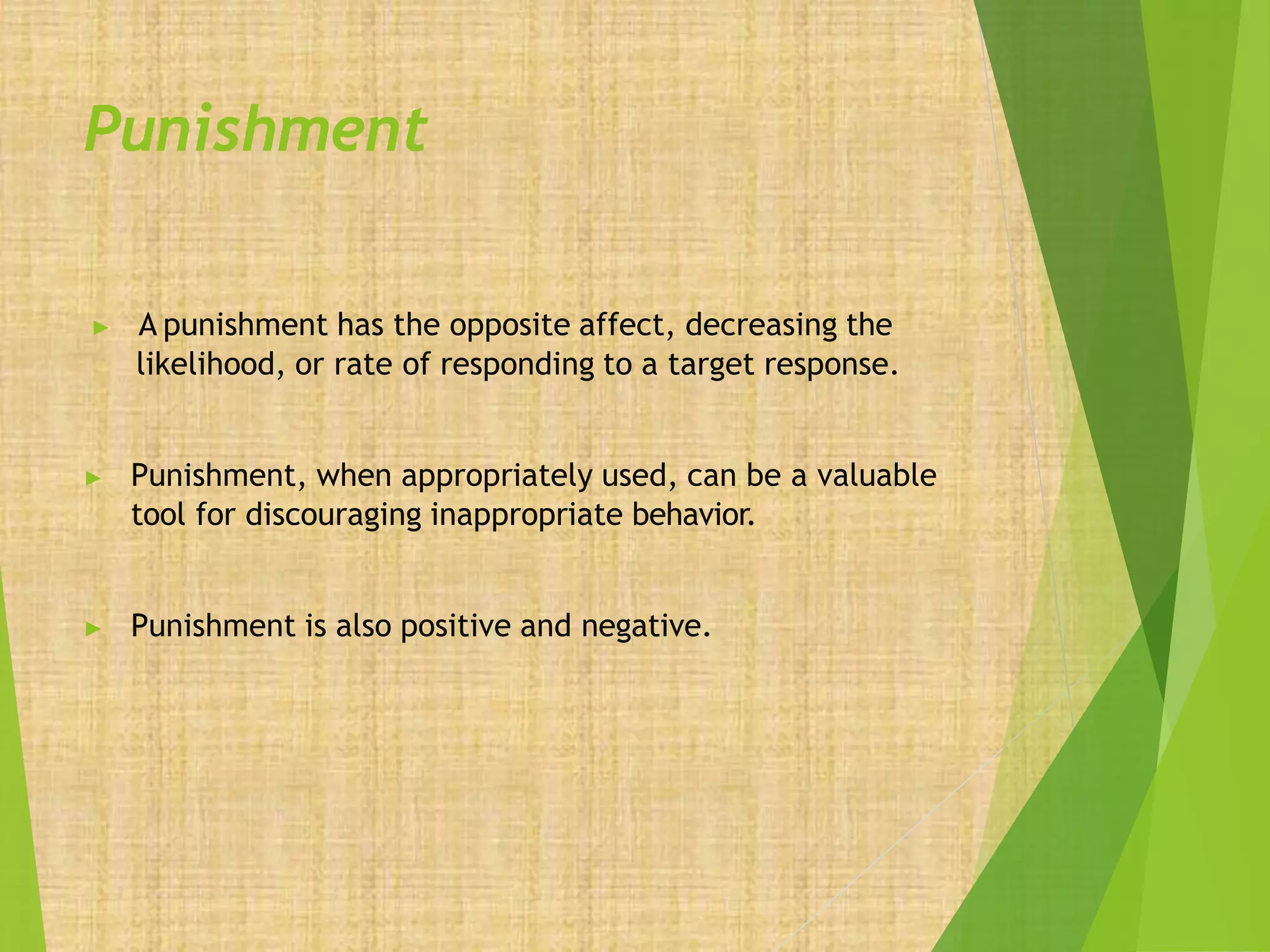 Punishment
▶ A punishment has the opposite affect, decreasing the
likelihood, or rate of responding to a target response.
▶ Punishment, when appropriately used, can be a valuable
tool for discouraging inappropriate behavior.
▶ Punishment is also positive and negative.
 