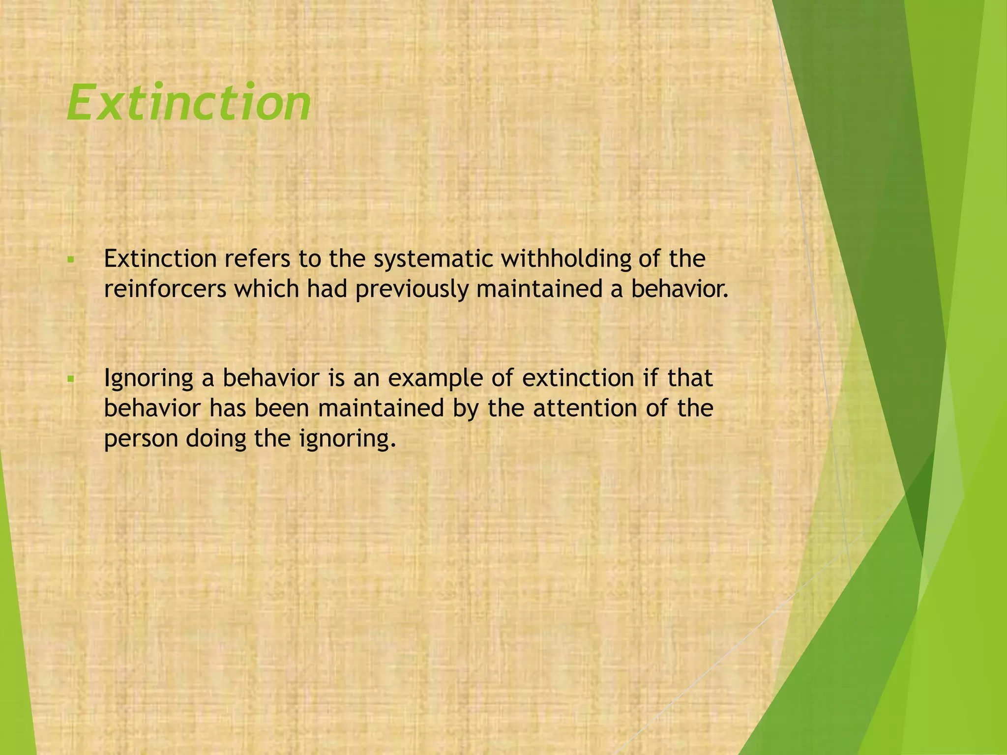 Extinction
 Extinction refers to the systematic withholding of the
reinforcers which had previously maintained a behavior.
 Ignoring a behavior is an example of extinction if that
behavior has been maintained by the attention of the
person doing the ignoring.
 