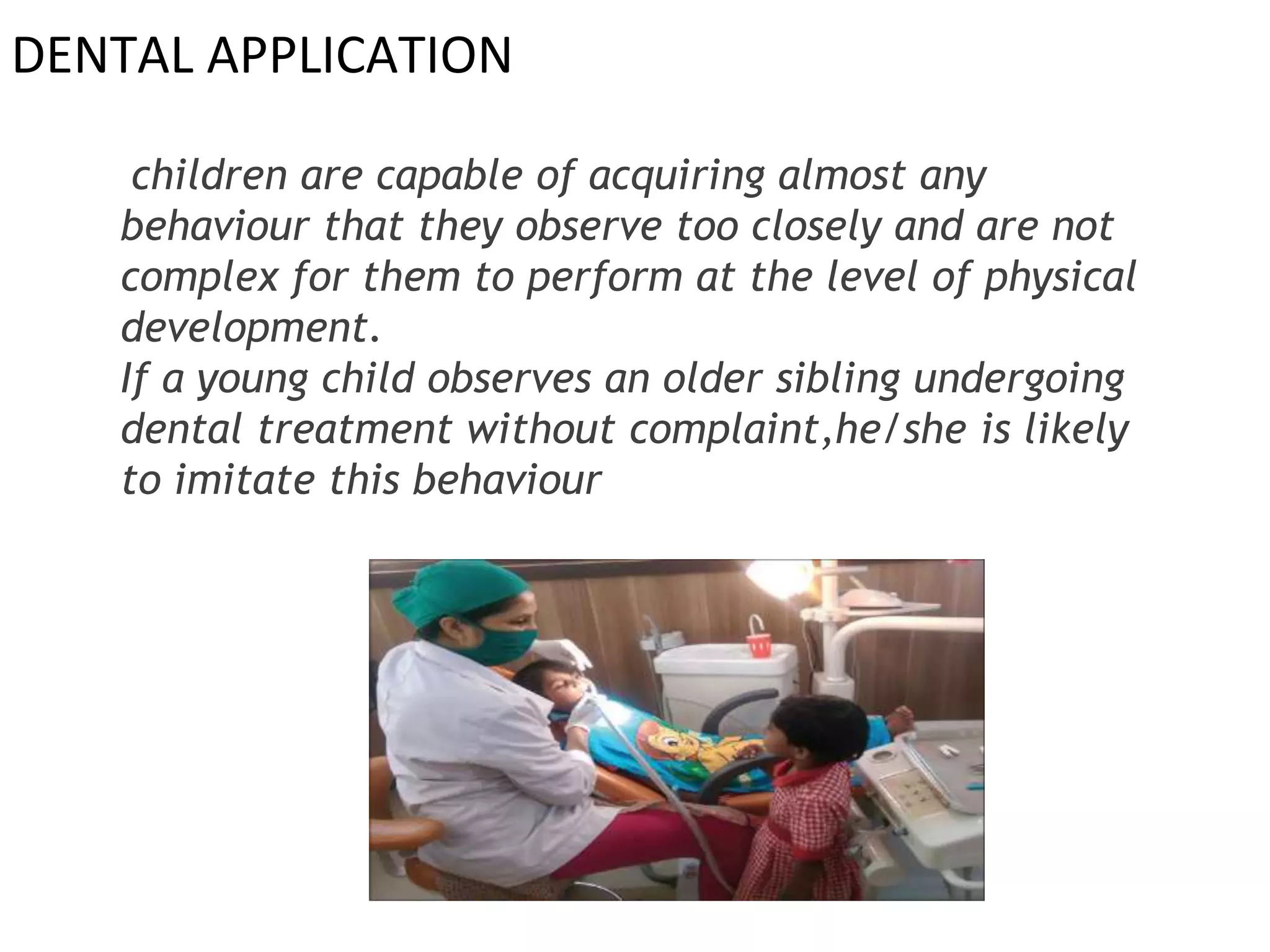 DENTAL APPLICATION
children are capable of acquiring almost any
behaviour that they observe too closely and are not
complex for them to perform at the level of physical
development.
If a young child observes an older sibling undergoing
dental treatment without complaint,he/she is likely
to imitate this behaviour
 