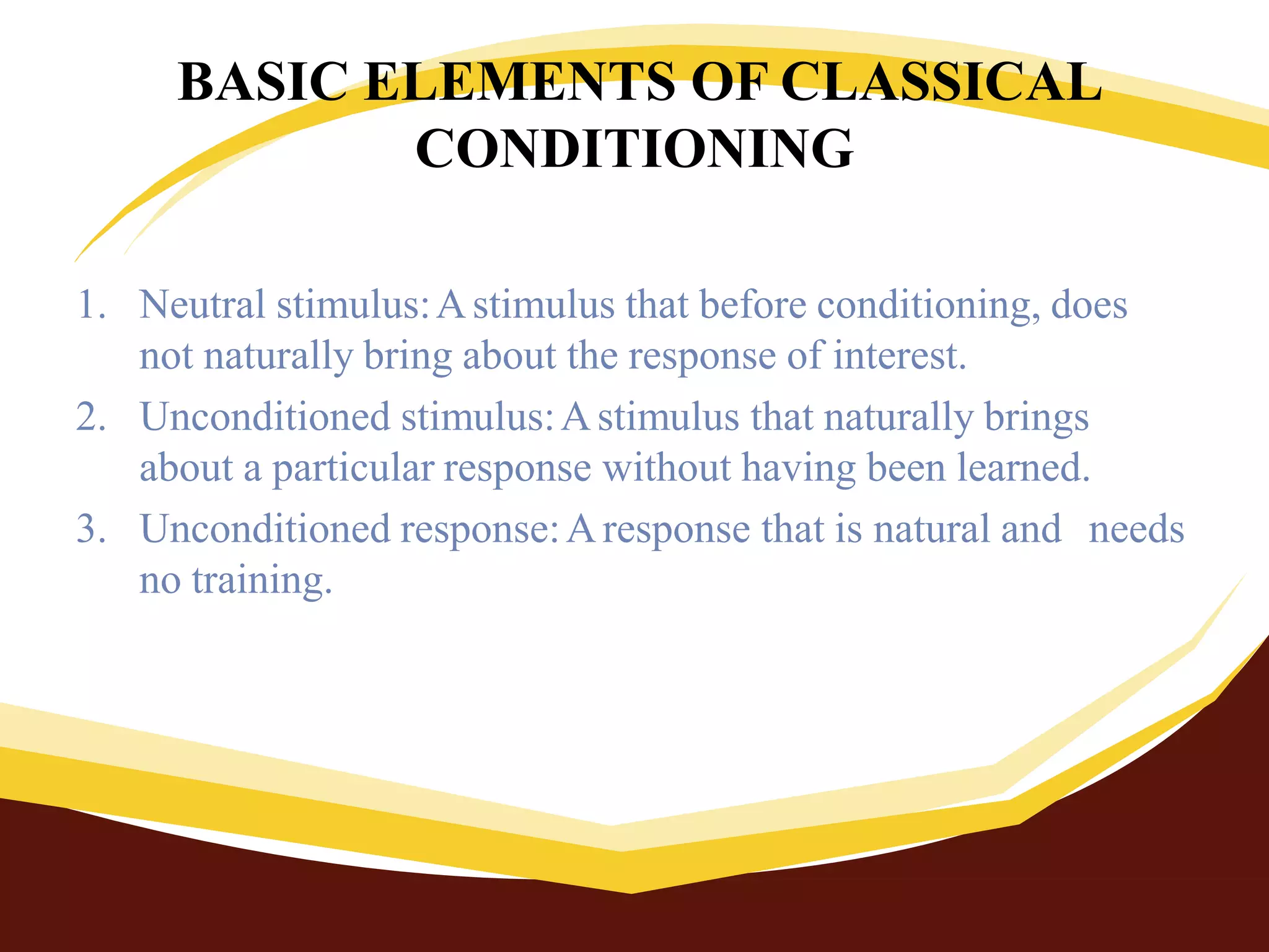 BASIC ELEMENTS OF CLASSICAL
CONDITIONING
1. Neutral stimulus:Astimulus that before conditioning, does
not naturally bring about the response of interest.
2. Unconditioned stimulus:Astimulus that naturally brings
about a particular response without having been learned.
3. Unconditioned response:Aresponse that is natural and needs
no training.
 