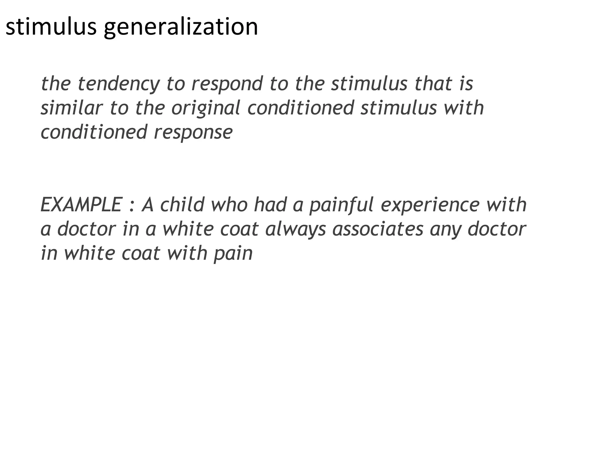 stimulus generalization
the tendency to respond to the stimulus that is
similar to the original conditioned stimulus with
conditioned response
EXAMPLE : A child who had a painful experience with
a doctor in a white coat always associates any doctor
in white coat with pain
 