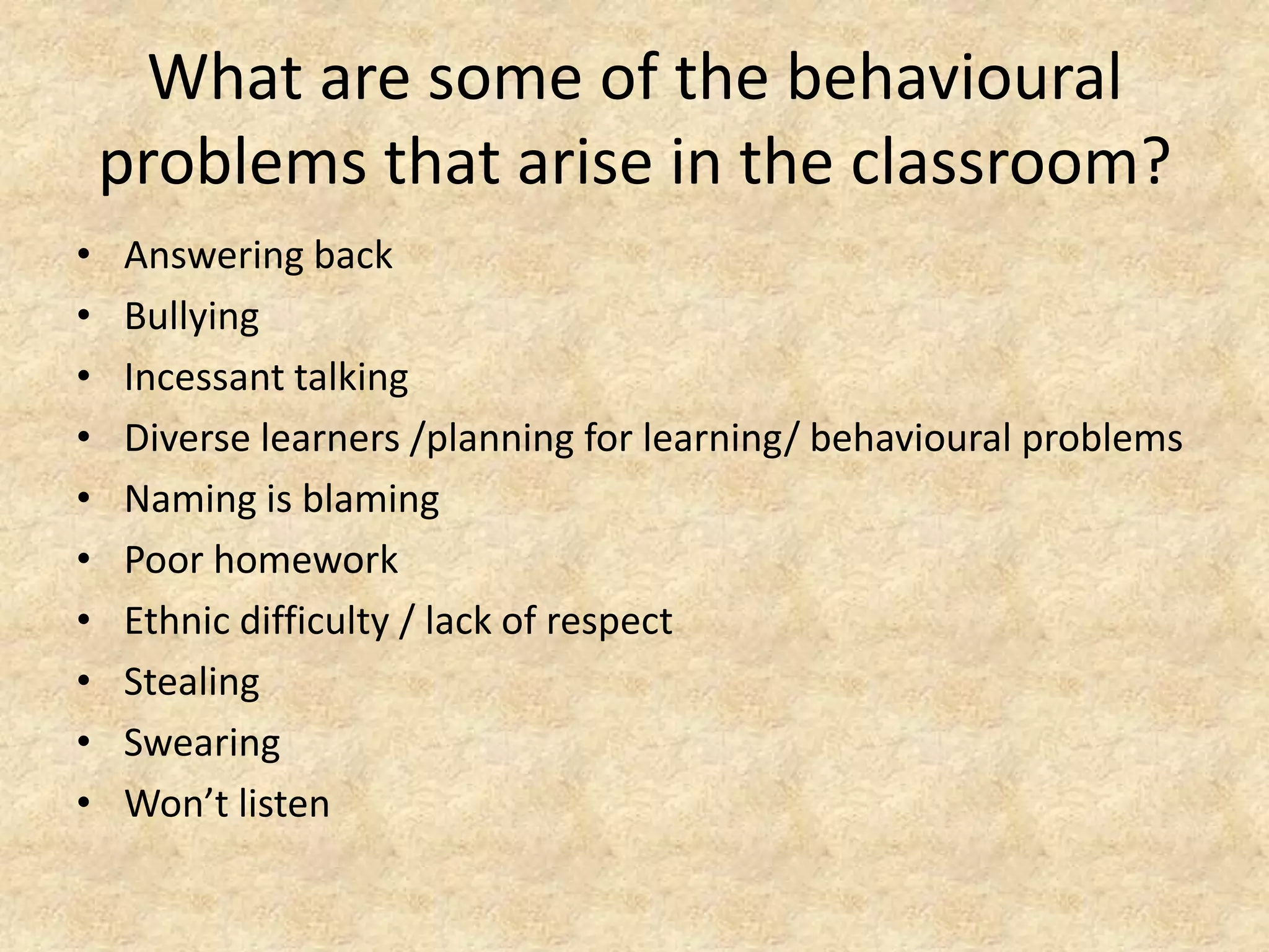 What are some of the behavioural problems that arise in the classroom?Answering backBullyingIncessant talkingDiverse learners /planning for learning/ behavioural problemsNaming is blamingPoor homeworkEthnic difficulty / lack of respectStealingSwearingWon’t listen