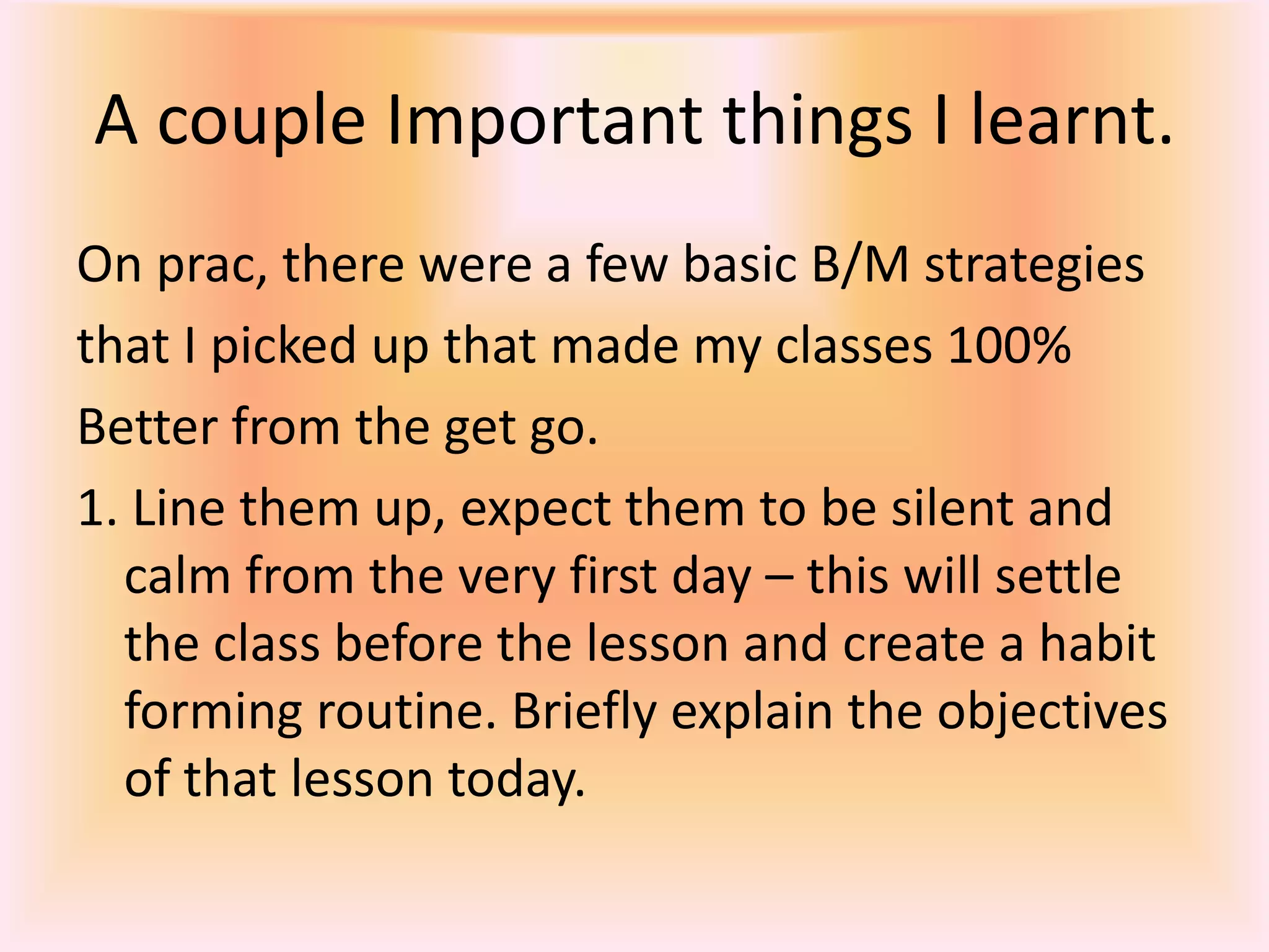 A couple Important things I learnt. On prac, there were a few basic B/M strategiesthat I picked up that made my classes 100%Better from the get go. 1. Line them up, expect them to be silent and calm from the very first day – this will settle the class before the lesson and create a habit forming routine. Briefly explain the objectives of that lesson today. 