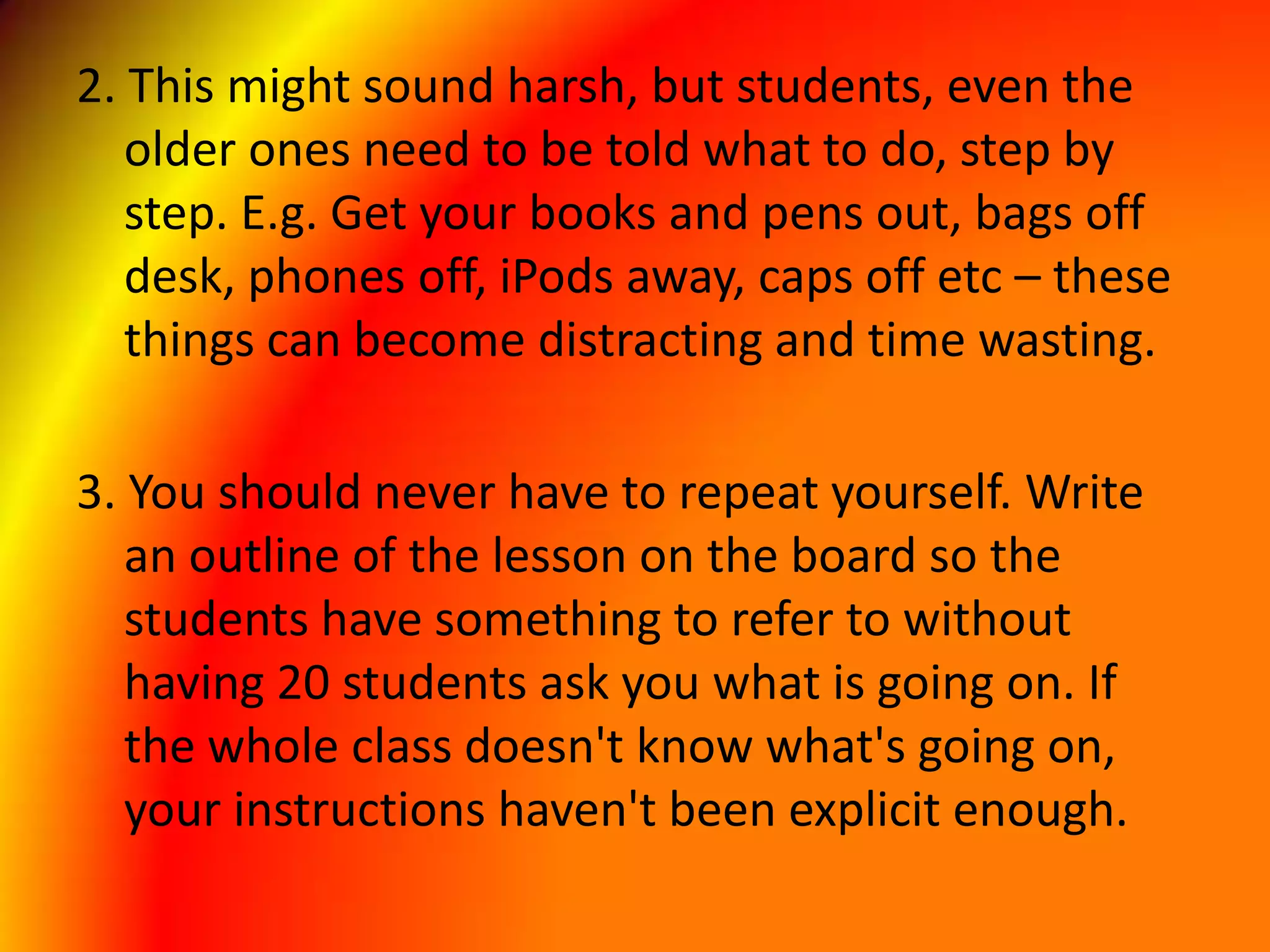 2. This might sound harsh, but students, even the older ones need to be told what to do, step by step. E.g. Get your books and pens out, bags off desk, phones off, iPods away, caps off etc – these things can become distracting and time wasting. 3. You should never have to repeat yourself. Write an outline of the lesson on the board so the students have something to refer to without having 20 students ask you what is going on. If the whole class doesn't know what's going on, your instructions haven't been explicit enough. 