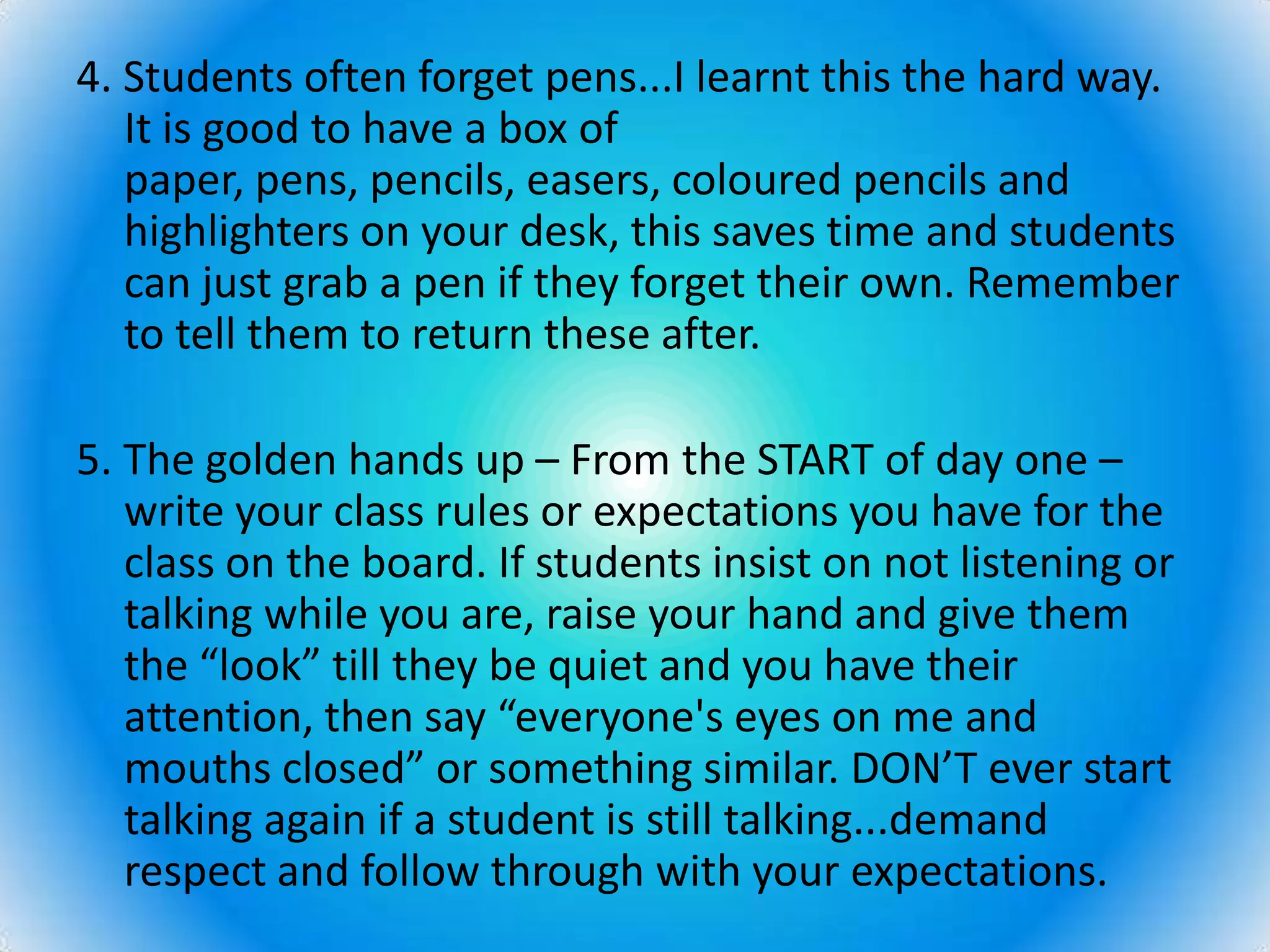 4. Students often forget pens...I learnt this the hard way. It is good to have a box of paper, pens, pencils, easers, coloured pencils and highlighters on your desk, this saves time and students can just grab a pen if they forget their own. Remember to tell them to return these after. 5. The golden hands up – From the START of day one – write your class rules or expectations you have for the class on the board. If students insist on not listening or talking while you are, raise your hand and give them the “look” till they be quiet and you have their attention, then say “everyone's eyes on me and mouths closed” or something similar. DON’T ever start talking again if a student is still talking...demand respect and follow through with your expectations. 