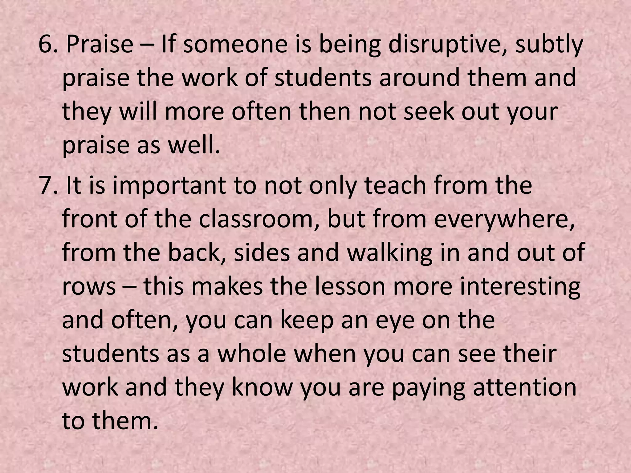6. Praise – If someone is being disruptive, subtly praise the work of students around them and they will more often then not seek out your praise as well. 7. It is important to not only teach from the front of the classroom, but from everywhere, from the back, sides and walking in and out of rows – this makes the lesson more interesting and often, you can keep an eye on the students as a whole when you can see their work and they know you are paying attention to them. 