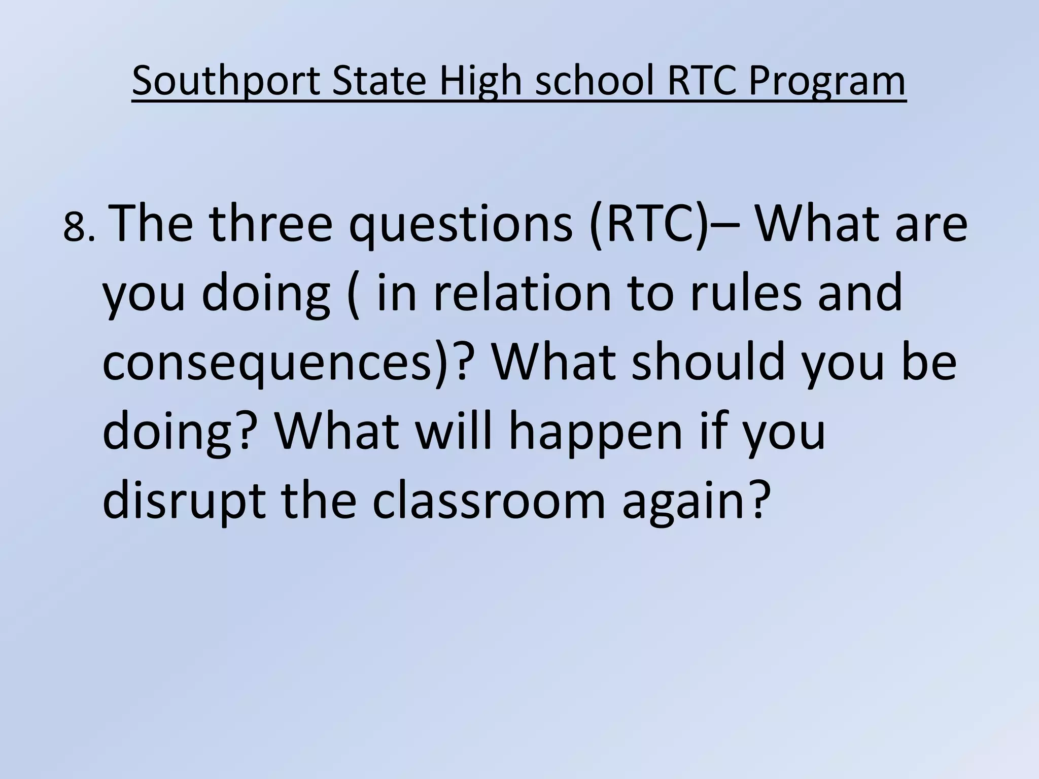 Southport State High school RTC Program8. The three questions (RTC)– What are you doing ( in relation to rules and consequences)? What should you be doing? What will happen if you disrupt the classroom again?