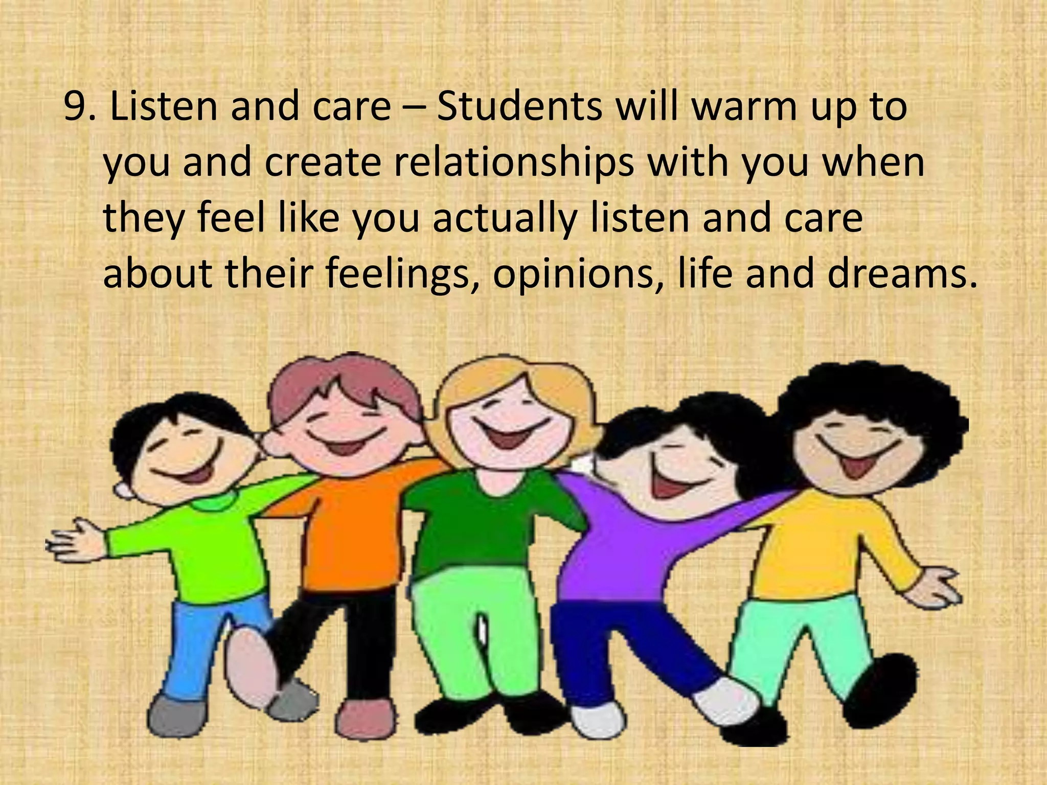9. Listen and care – Students will warm up to you and create relationships with you when they feel like you actually listen and care about their feelings, opinions, life and dreams. 