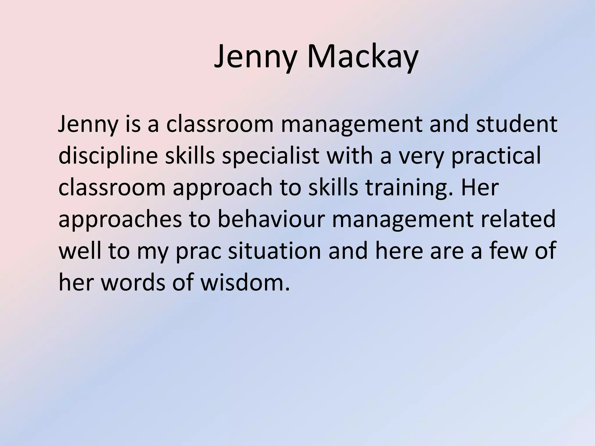 			Jenny Mackay	Jenny is a classroom management and student discipline skills specialist with a very practical classroom approach to skills training. Her approaches to behaviour management related well to my prac situation and here are a few of her words of wisdom. 