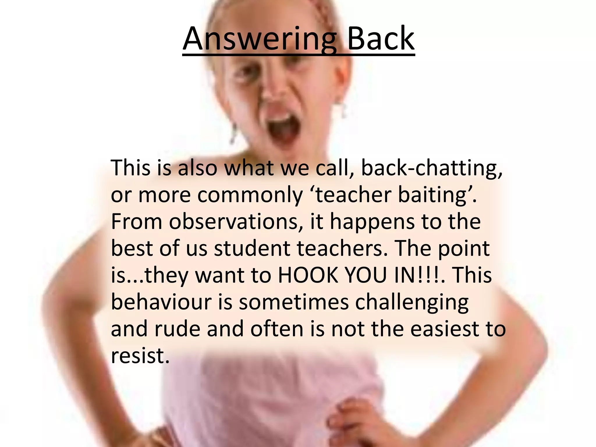Answering Back	This is also what we call, back-chatting, or more commonly ‘teacher baiting’. From observations, it happens to the best of us student teachers. The point is...they want to HOOK YOU IN!!!. This behaviour is sometimes challenging and rude and often is not the easiest to resist.
