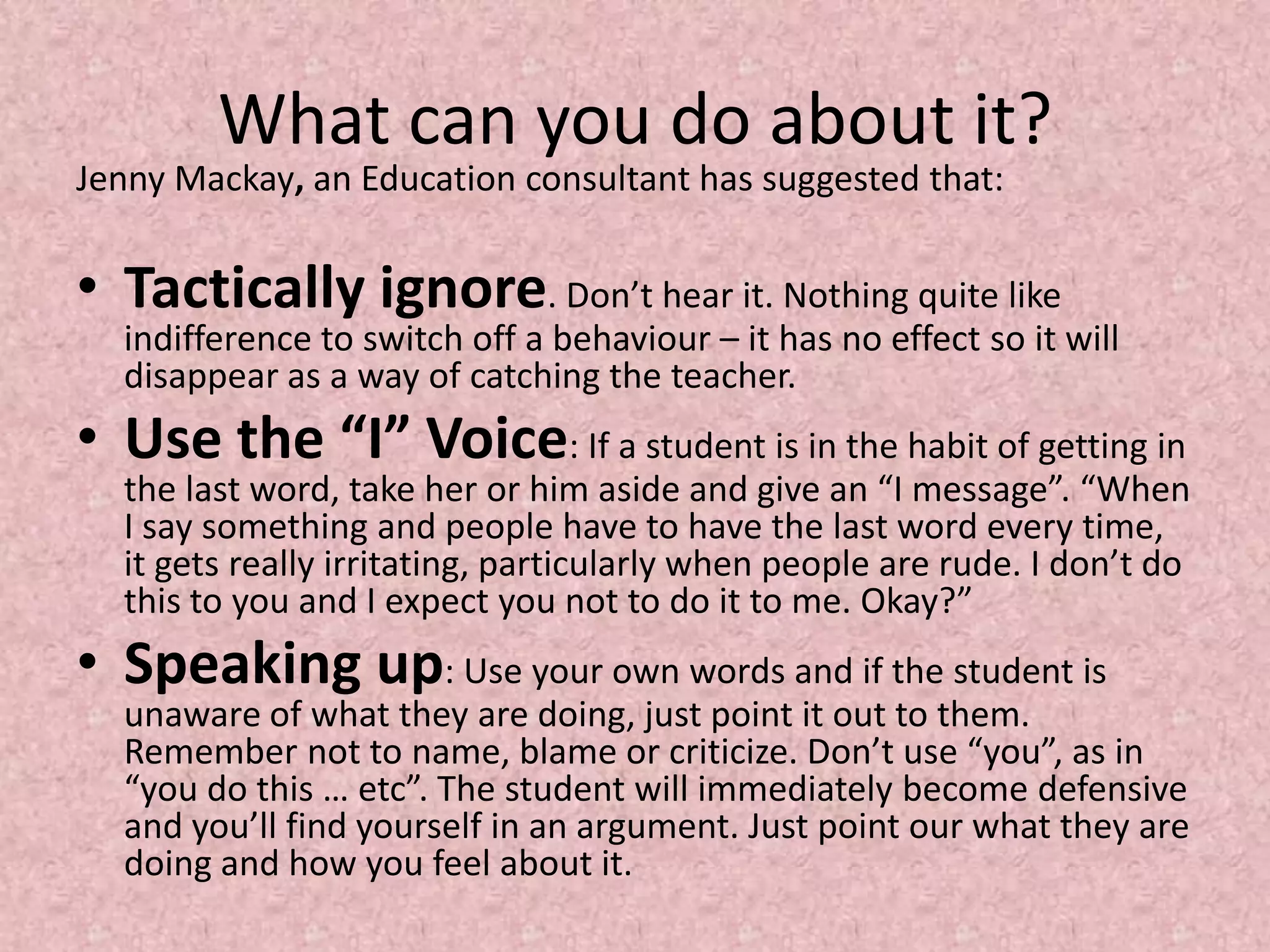 What can you do about it?Jenny Mackay, an Education consultant has suggested that: Tactically ignore. Don’t hear it. Nothing quite like indifference to switch off a behaviour – it has no effect so it will disappear as a way of catching the teacher.Use the “I” Voice: If a student is in the habit of getting in the last word, take her or him aside and give an “I message”. “When I say something and people have to have the last word every time, it gets really irritating, particularly when people are rude. I don’t do this to you and I expect you not to do it to me. Okay?”Speaking up: Use your own words and if the student is unaware of what they are doing, just point it out to them. Remember not to name, blame or criticize. Don’t use “you”, as in “you do this … etc”. The student will immediately become defensive and you’ll find yourself in an argument. Just point our what they are doing and how you feel about it.