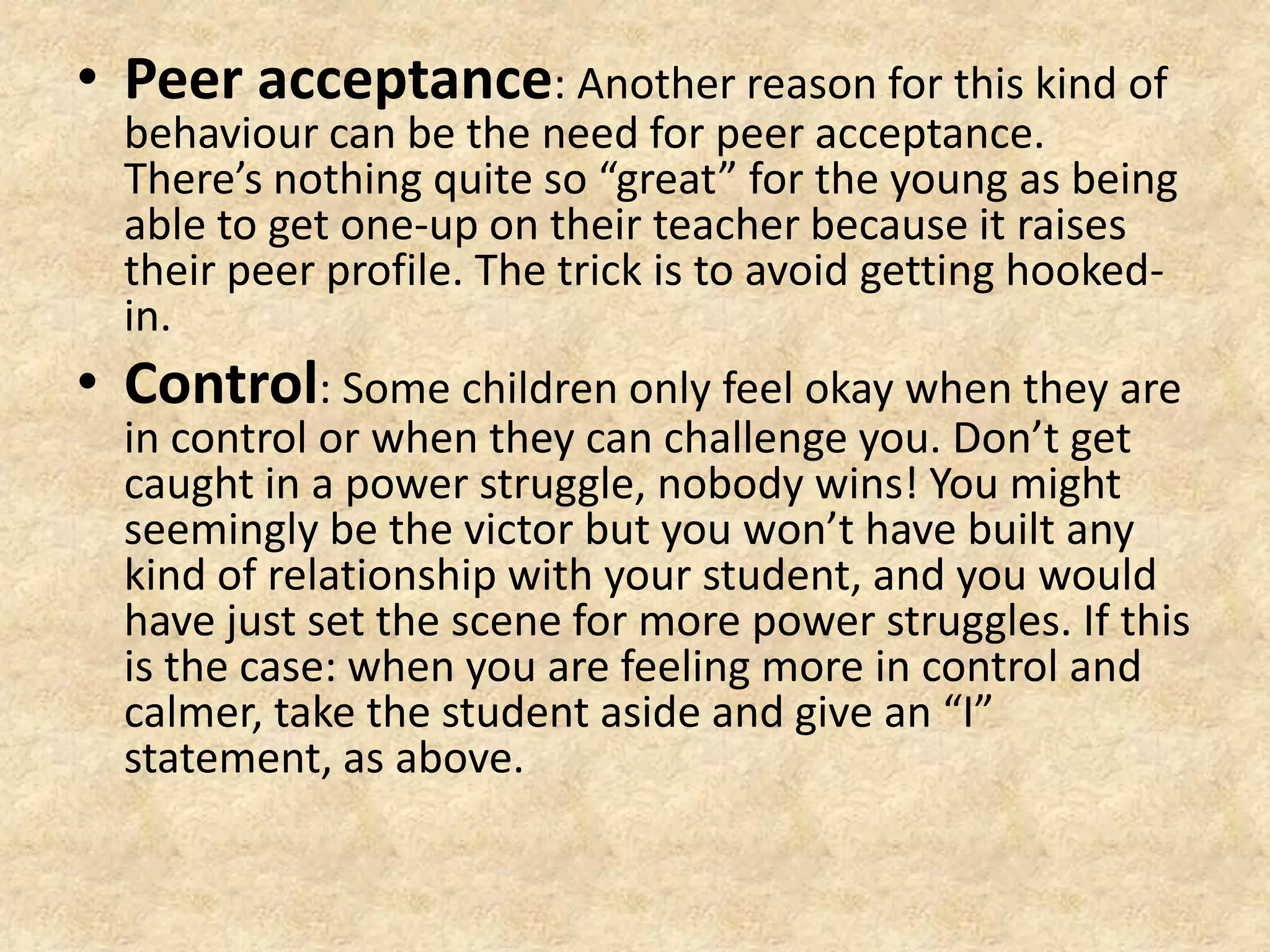 Peer acceptance: Another reason for this kind of behaviour can be the need for peer acceptance. There’s nothing quite so “great” for the young as being able to get one-up on their teacher because it raises their peer profile. The trick is to avoid getting hooked-in.Control: Some children only feel okay when they are in control or when they can challenge you. Don’t get caught in a power struggle, nobody wins! You might seemingly be the victor but you won’t have built any kind of relationship with your student, and you would have just set the scene for more power struggles. If this is the case: when you are feeling more in control and calmer, take the student aside and give an “I” statement, as above.