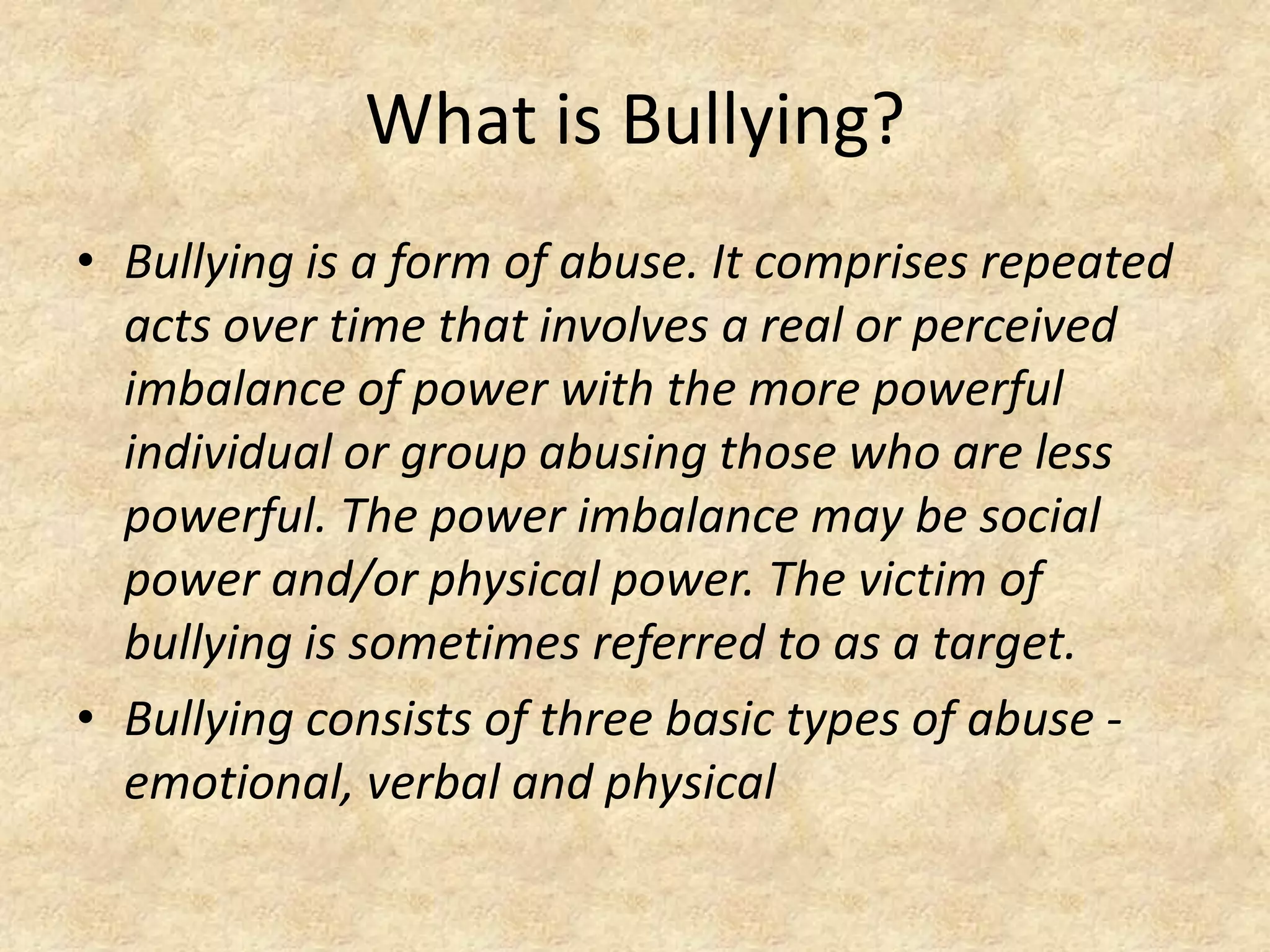 What is Bullying?Bullying is a form of abuse. It comprises repeated acts over time that involves a real or perceived imbalance of power with the more powerful individual or group abusing those who are less powerful. The power imbalance may be social power and/or physical power. The victim of bullying is sometimes referred to as a target.Bullying consists of three basic types of abuse - emotional, verbal and physical