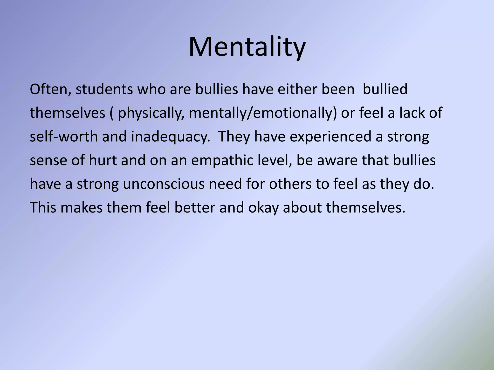 MentalityOften, students who are bullies have either been  bulliedthemselves ( physically, mentally/emotionally) or feel a lack ofself-worth and inadequacy.  They have experienced a strongsense of hurt and on an empathic level, be aware that bullieshave a strong unconscious need for others to feel as they do.This makes them feel better and okay about themselves. 