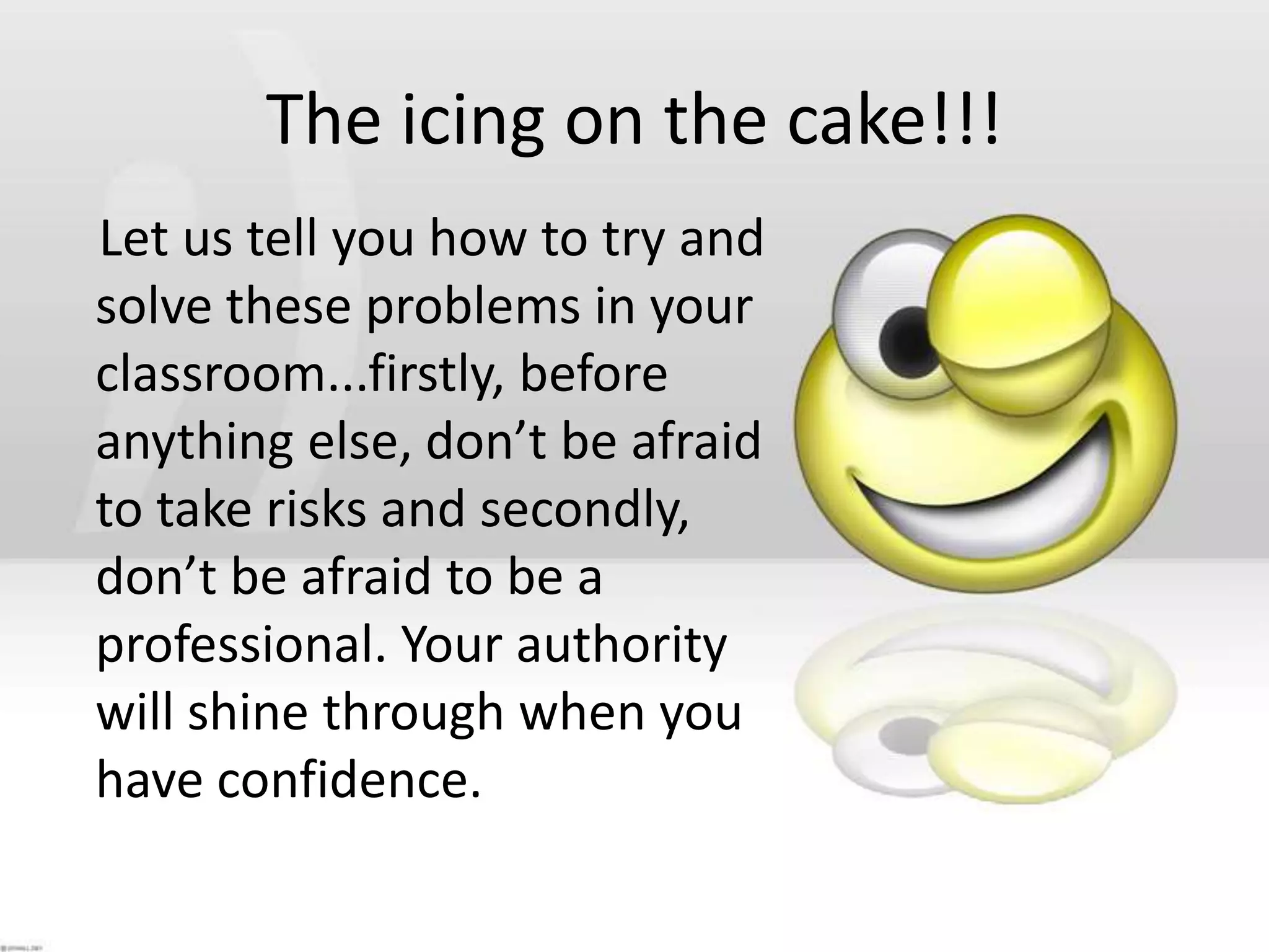 The icing on the cake!!!    Let us tell you how to try and solve these problems in your classroom...firstly, before anything else, don’t be afraid to take risks and secondly, don’t be afraid to be a professional. Your authority will shine through when you have confidence. 