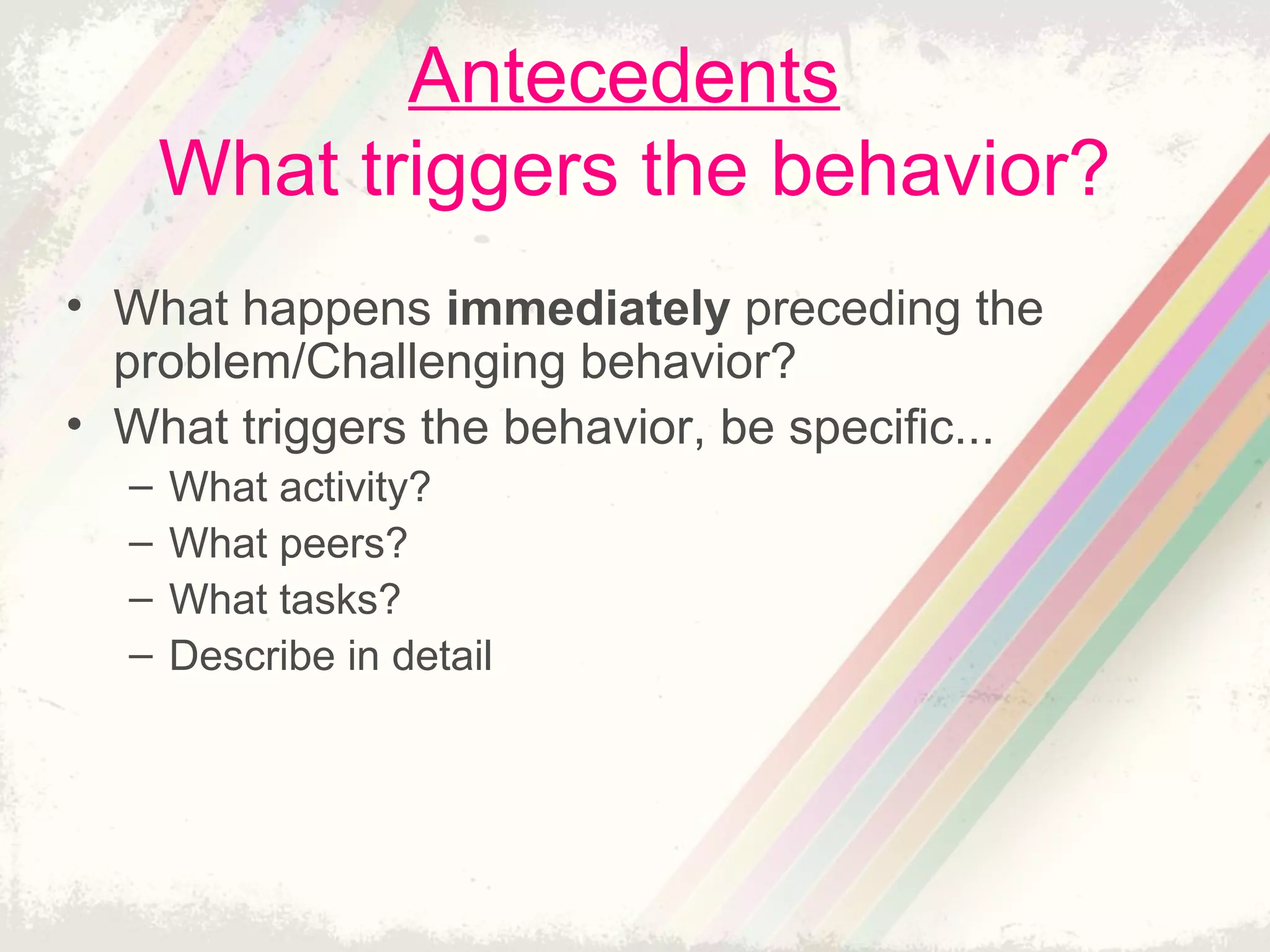 Antecedents
What triggers the behavior?
• What happens immediately preceding the
problem/Challenging behavior?
• What triggers the behavior, be specific...
– What activity?
– What peers?
– What tasks?
– Describe in detail
 