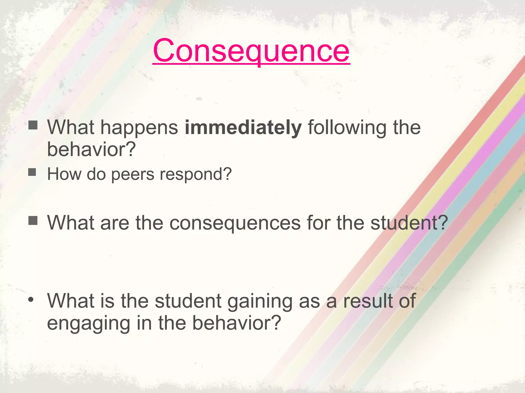 Consequence
 What happens immediately following the
behavior?
 How do peers respond?
 What are the consequences for the student?
• What is the student gaining as a result of
engaging in the behavior?
 